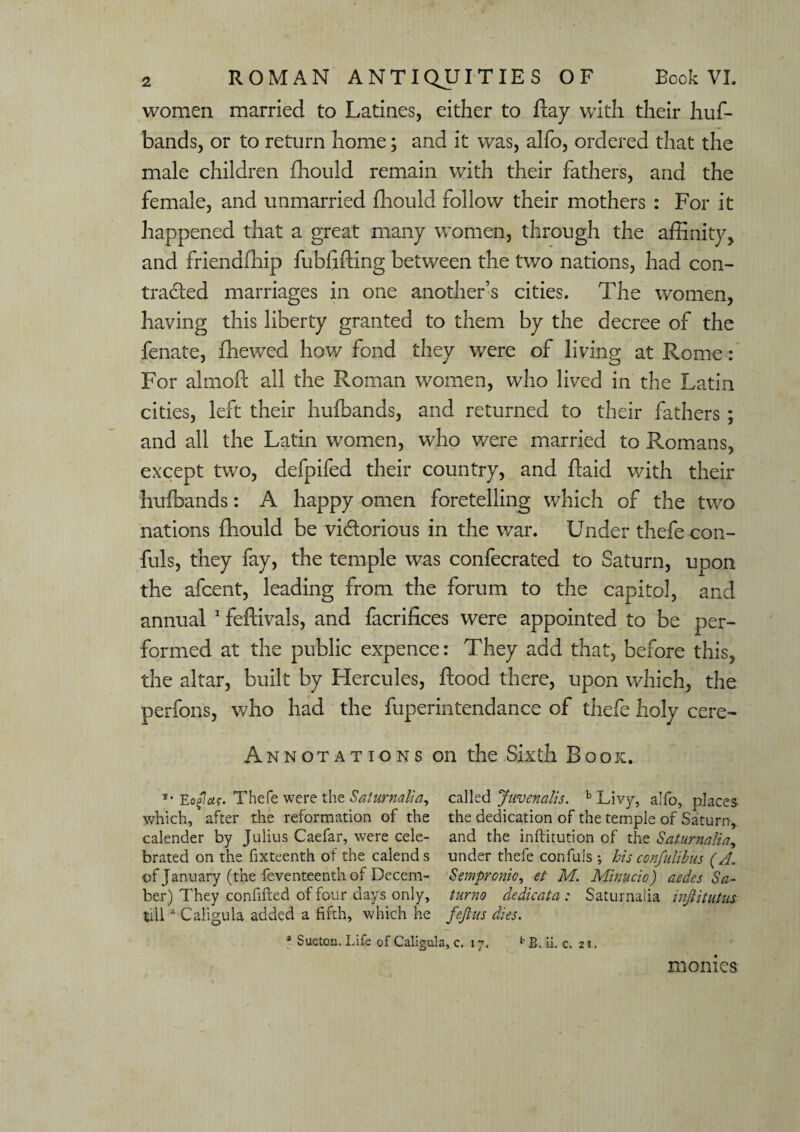 women married to Latines, either to flay with their huf- bands, or to return home; and it was, alfo, ordered that the male children fhould remain with their fathers, and the female, and unmarried fhould follow their mothers : For it happened that a great many women, through the affinity;, and friendfhip fubflffing between the two nations, had con- traded marriages in one another’s cities. The women, having this liberty granted to them by the decree of the fenate, (hewed how fond they were of living at Rome : For almofl all the Roman women, who lived in the Latin cities, left their huibands, and returned to their fathers ; and all the Latin women, who were married to Romans, except two, defpifed their country, and ffaid with their huibands: A happy omen foretelling which of the two nations fhould be victorious in the war. Under thefe con- fuls, they fay, the temple was confecrated to Saturn, upon the afcent, leading from the forum to the capitol, and annual 1 feflivals, and facrifices were appointed to be per¬ formed at the public expence: They add that, before this, the altar, built by PXercules, flood there, upon which, the perfons, who had the fuperintendance of thefe holy cere- Annotations on the Sixth Book. *• Eafas. Thefe were the Saturnalia, called Juvenalis. b Livy, alfo, places which, after the reformation of the the dedication of the temple of Saturn, calender by Julius Caefar, were cele- and the inftitution of the Saturnalia, brated on the fixteenth of the calends under thefe canfuls ; his confulibus (A. of January (the feventeenth of Decern- Sempronio, et M. Minucio) cedes Sa¬ ber) They confifted of four days only, turno dedicata : Saturnalia injtitutus tilla Caligula added a fifth, which he feft us dies. a Sueton. Life of Caligula, c. 17. bB. ii. c. 21. monies