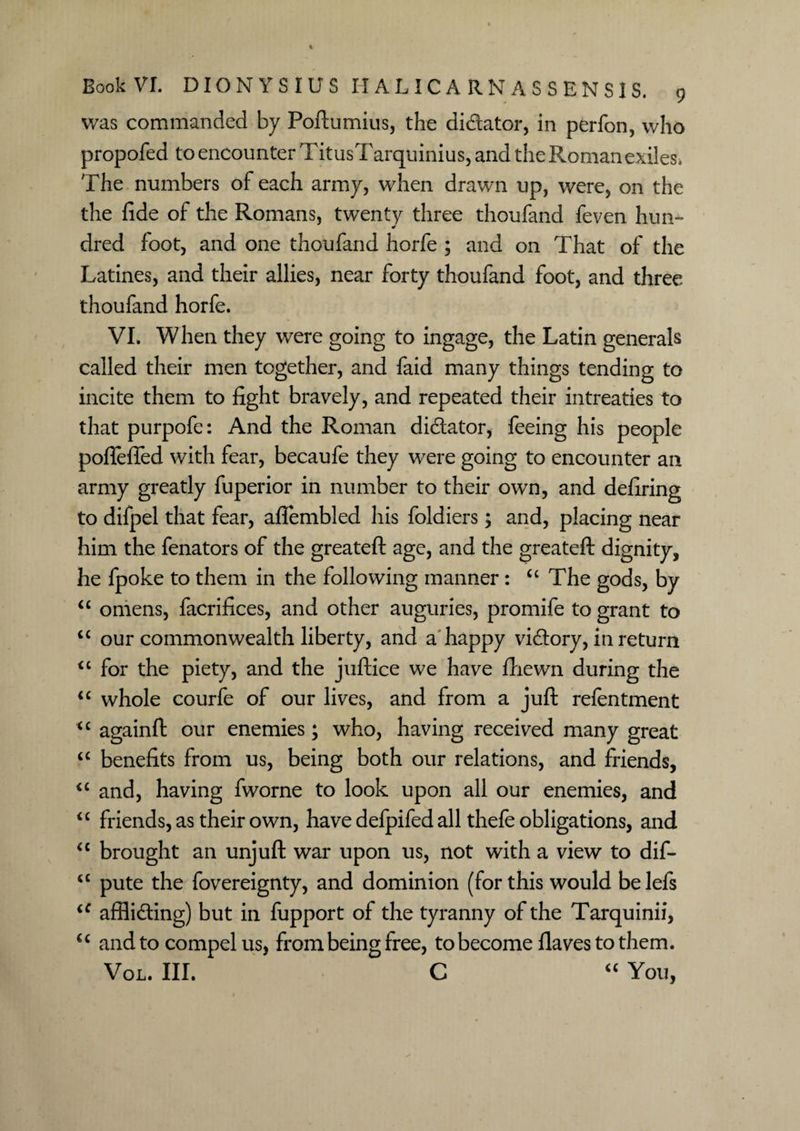 was commanded by Poftumius, the di&ator, in perfon, who propofed to encounter TitusTarquinius, and the Roman exiles* The numbers of each army, when drawn up, were, on the the fide of the Romans, twenty three thoufand feven hun¬ dred foot, and one thoufand horfe ; and on That of the Latines, and their allies, near forty thoufand foot, and three thoufand horfe. VI. When they were going to ingage, the Latin generals called their men together, and faid many things tending to incite them to fight bravely, and repeated their intreaties to that purpofe: And the Roman dictator, feeing his people poflefled with fear, becaufe they were going to encounter an army greatly fuperior in number to their own, and defiring to difpel that fear, aftembled his foldiers; and, placing near him the fenators of the greateft age, and the greateft dignity, he fpoke to them in the following manner: <c The gods, by “ omens, facrifices, and other auguries, promife to grant to “ our commonwealth liberty, and a happy victory, in return “ for the piety, and the juftice we have fhewn during the u whole courfe of our lives, and from a juft refentment “ againft our enemies; who, having received many great “ benefits from us, being both our relations, and friends, <c and, having fworne to look upon all our enemies, and <c friends, as their own, have defpifed all thefe obligations, and <c brought an unjuft war upon us, not with a view to dif- cc pute the fovereignty, and dominion (for this would belefs iC afflicting) but in fupport of the tyranny of the Tarquinii, u and to compel us, from being free, to become flaves to them. Vol. III. C “ You,