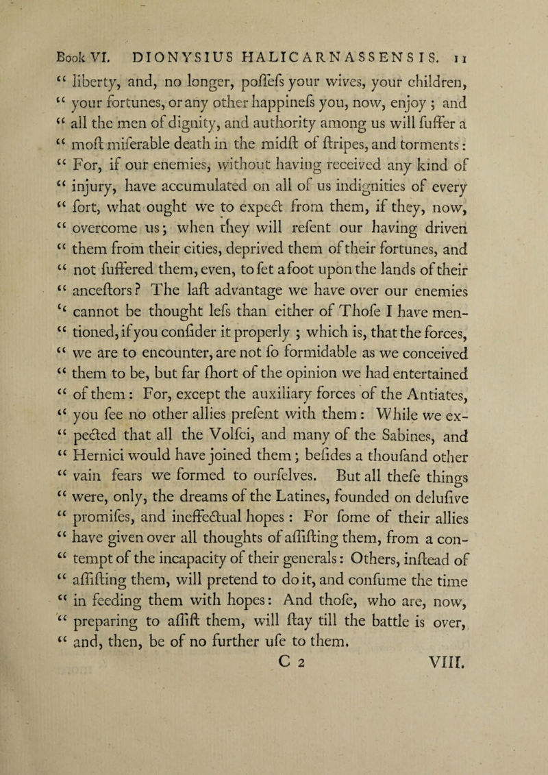 ££ liberty, and, no longer, poffefs your wives, your children, “ your fortunes, or any other happinefs you, now, enjoy ; and ££ all the men of dignity, and authority among us will fuller a u mod: iniferable death in the midft of ftripes, and torments: u For, if our enemies, without having received any land of ££ injury, have accumulated on all of us indignities of every ££ fort, what ought we to expeCi from them, if they, now, ££ overcome us; when they will refent our having driven ££ them from their cities, deprived them of their fortunes, and “ not buffered them, even, tofet afoot upon the lands of their ££ anceftors? The laft advantage we have over our enemies C£ cannot be thought lefs than either of Thofe I have men- £C tioned,if you confider it properly ; which is, that the forces, ££ we are to encounter, are not fo formidable as we conceived ££ them to be, but far fhort of the opinion we had entertained ££ of them : For, except the auxiliary forces of the Antiates, ££ you fee no other allies prefent with them : While we ex- ££ pe&ed that all the Volfci, and many of the Sabines, and ££ Hernici would have joined them; belides a thoufand other ££ vain fears we formed to ourfelves. But all thefe things ££ were, only, the dreams of the Latines, founded on delufive ££ promifes, and ineffectual hopes: For fome of their allies ££ have given over all thoughts of affifting them, from a con- C£ tempt of the incapacity of their generals: Others, inftead of ££ affifting them, will pretend to doit, and confume the time C£ in feeding them with hopes: And thofe, who are, now, ££ preparing to aflift them, wall flay till the battle is over, ££ and, then, be of no further ufe to them.