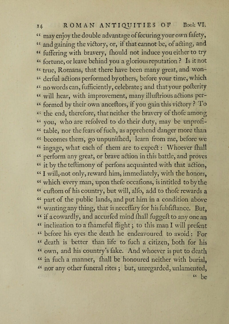 c c may enjoy the double advantage of fecuring your own fafety, i£ and gaining the victory, or, if that cannot be, of acting, and “ differing with bravery, fhould not induce you either to try « fortune, or leave behind you a glorious reputation ? Is it not “ true, Romans, that there have been many great, and won- cc derful actions performed by others, before your time, which “ no words can, fufficiently, celebrate; and that your pofterity <£ will hear, with improvement, many illuftrious actions per- C£ formed by their own anceftors, if you gain this vi&ory ? To 4C the end, therefore, that neither the bravery of thofe among ££ you, who are refolved to do their duty, may be unprofl- u table, nor the fears of fuch, as apprehend danger more than cc becomes them, go unpunished, learn from me, before we “ ingage, what each of them are to expedt : Whoever flaall a perform any great, or brave adtion in this battle, and proves C£ it by the teftimony of perfons acquainted with that action, u I will,-not only, reward him, immediately, wTith the honors, u which every man, upon thefe occafions, isintitled to by the cc cuftom of his country, but will, alfo, add to thofe rewards a u part of the public lands, and put him in a condition above “ wanting any thing, that is neceffary for hisfubflftance. But, u if a cowardly, and accurfed mind Shall fuggeft to any one an C£ inclination to a fhameful flight; to this man I will prefent c£ before his eyes the death he endeavoured to avoid: For C£ death is better than life to fuch a citizen, both for his “ own, and his country’s fake. And whoever is put to death “ in fuch a manner, Shall be honoured neither with burial, Ci nor any other funeral rites; but, unregarded, unlamented, “ be