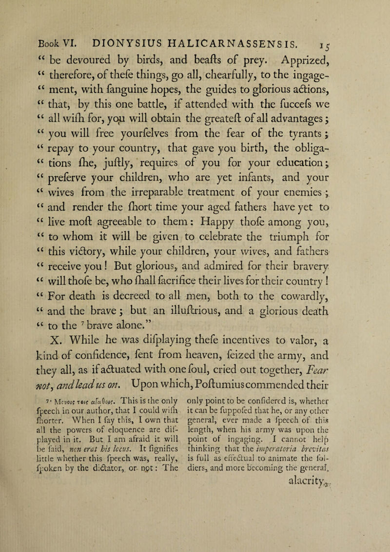 “ be devoured by birds, and beafts of prey. Apprized, “ therefore, of thefe things, go all, chearfully, to the ingage- £C ment, with fanguine hopes, the guides to glorious addons, tc that, by this one battle, if attended with the fuccefs we “ all wifh for, you will obtain the greateft of all advantages; “ you will free yourfelves from the fear of the tyrants; a repay to your country, that gave you birth, the obliga- “ tions fhe, juftly, requires of you for your education; <c preferve your children, who are yet infants, and your <c wives from the irreparable treatment of your enemies; “ and render the fhort time your aged fathers have yet to “ live moft agreeable to them: Happy thofe among you, “ to whom it will be given to celebrate the triumph for “ this vidory, while your children, your wives, and fathers “ receive you! But glorious, and admired for their bravery “ will thofe be, who fhall facrifice their lives for their country ! u For death is decreed to all men, both to the cowardly, “ and the brave; but an illuferious, and a glorious death u to the 7 brave alone.” X. While he was difplaying thefe incentives to valor, a kind of confidence, fent from heaven, feized the army, and they all, as ifaduated with one foul, cried out together, Fear not, and lead us on. Upon which, Poftumius commended their 7- Mcvois to/f afaOot?. This is the only only point to be confidered is, whether fpeech in our autfor, that I could wifh it can be fuppofed that he, or any other fhorter. When I fay this, I own that general, ever made a fpeech of this all the powers of eloquence are dif- length, when his army was upon the played in it. But I am afraid it will point of ingaging. I cannot help be laid, ncn erat his Icons. It fignifies thinking that the imperatoria brevitas little whether this fpeech was, really, is full as effedtual to animate the lbl- fpoken by the dictator, or npt: The diers, and more becoming the general. alacrity^..