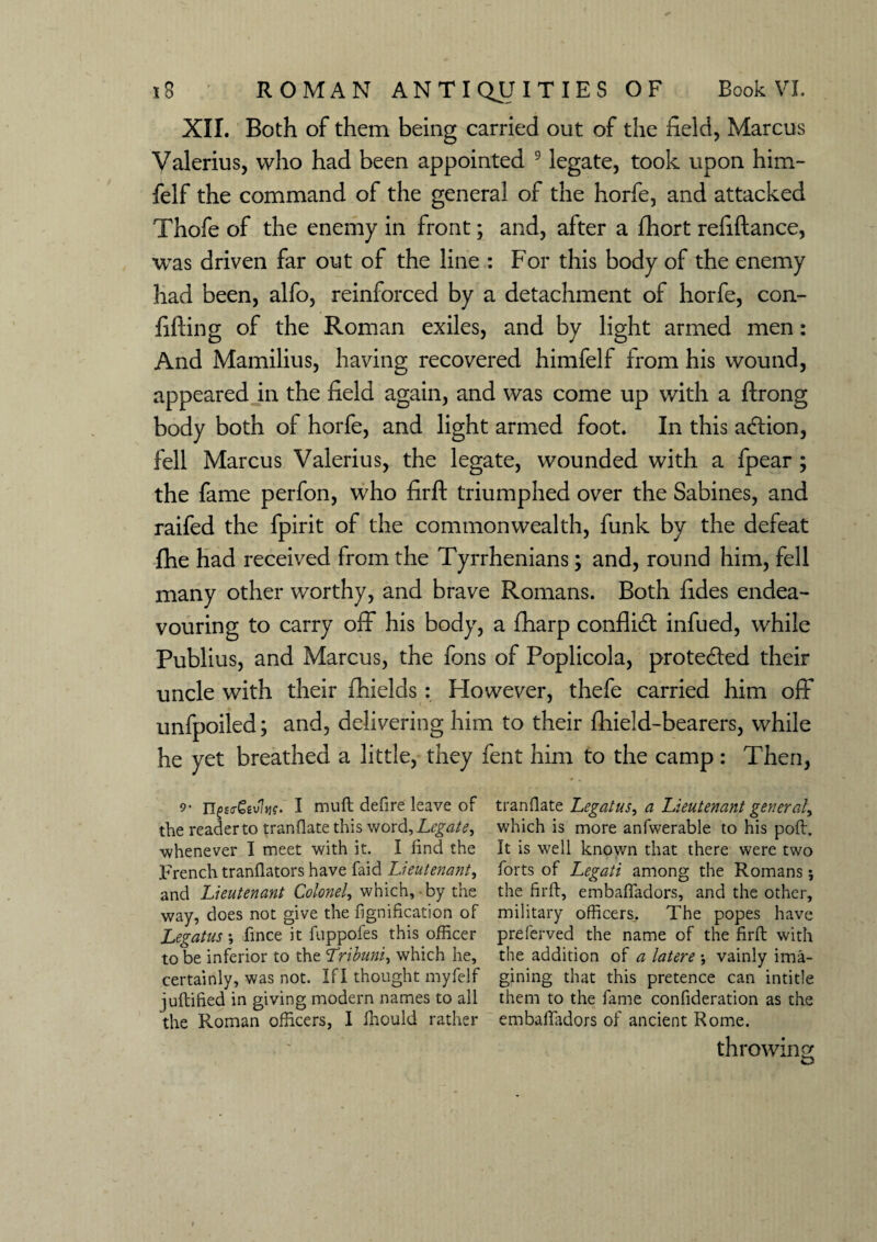 XII. Both of them being carried out of the field, Marcus Valerius, who had been appointed 9 legate, took upon him- felf the command of the general of the horfe, and attacked Thofe of the enemy in front; and, after a fhort refiftance, was driven far out of the line : For this body of the enemy had been, alfo, reinforced by a detachment of horfe, con¬ fiding of the Roman exiles, and by light armed men: And Mamilius, having recovered himfelf from his wound, appeared in the field again, and was come up with a ftrong body both of horfe, and light armed foot. In this a&ion, fell Marcus Valerius, the legate, wounded with a fpear ; the fame perfon, who firft triumphed over the Sabines, and raifed the fpirit of the commonwealth, funk by the defeat fhe had received from the Tyrrhenians; and, round him, fell many other worthy, and brave Romans. Both fides endea¬ vouring to carry off his body, a fharp conflict infued, while Publius, and Marcus, the fons of Poplicola, protected their uncle with their fhields : However, thefe carried him off unfpoiled; and, delivering him to their fhield-bearers, while he yet breathed a little, they fent him to the camp: Then, 9- ngcrGtvItif. I muft defire leave of tranflate Legatus^ a Lieutenant general^ the reader to tranflate this word, Legate^ which is more anfwerable to his poft. ■whenever I meet with it. I find the It is well known that there were two French translators have faid Lieutenant^ forts of Legati among the Romans; and Lieutenant Colonel, which, by the the firft, embaffadors, and the other, way, does not give the fignification of military officers. The popes have Legatus; fince it fuppofes this officer preferved the name of the firft with to be inferior to the Lribuni, which he, the addition of a latere ; vainly ima- certainly, was not. Ifl thought myfelf gining that this pretence can intitle juftified in giving modern names to all them to the fame confideration as the the Roman officers, I ffiould rather embaffadors of ancient Rome. throwing o