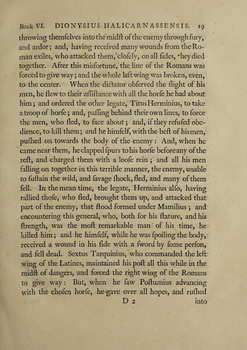 throwing themfelves into the midft of the enemy through fury, and ardor; and, having received many wounds from the Ro¬ man exiles, who attacked themfclofely, on all ftdes, dieydied together. After this misfortune, the line of the Romans was forced to give way; and the whole left wing was broken, even, to the center. When the di&ator obferved the flight of his men, he flew to their aftiftance with all the horfe he had about him; and ordered the other legate, TitusHerminius, to take a troop of horfe; and, palling behind their own lines, to force the men, who fled, to face about; and, if they refufed obe¬ dience, to kill them; and he himfelf, with the beft of his men, pufhed on towards the body of the enemy: And, when he came near them, he clapped fpurs to his horfe beforeany of the reft, and charged them with a loofe rein ; and all his men falling on together in this terrible manner, the enemy, unable to fuftain the wild, and favage fhock, fled, and many of them fell. In the mean time, the legate, Herminius alfo, having rallied thofe, who fled, brought them up, and attacked that part of the enemy, that flood formed under Mamilius; and encountering this general, who, both for his ftature, and his ftrength, was the moft remarkable man of his time, he killed him; and he himfelf, while he was fpoiling the body, received a wound in his flde with a fword by fome perfon, and fell dead. Sextus Tarquinius, who commanded the left wing of the Latines, maintained his poft all this while in the midft of dangers, and forced the right wing of the Romans to give way: But, when he faw Poftumius advancing with the chofen horfe, he gave over all hopes, and rufhed D 2 into