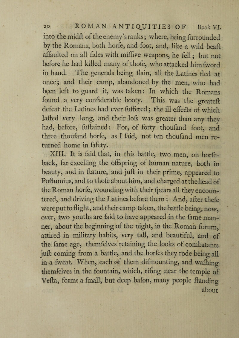 into the midft of the enemy’s ranks; where, being furrounded by the Romans, both horfe, and foot, and, like a wild beaft affaulted on all fides with miffive weapons, he fell; but not before he had killed many of thofe, who attacked himfword in hand. The generals being flain, all the Latines fled at once; and their camp, abandoned by the men, who had been left to guard it, was taken: In which the Romans found a very confiderable booty. This was the greateft defeat the Latines had ever fuffered; the ill effects of which lafted very long, and their lofs was greater than any they had, before, fuftained: For, of forty thoufand foot, and three thoufand horfe, as I faid, not ten thoufand men re¬ turned home in fafety. XIII. It is faid that, in this battle, two men, on horfe- back, far excelling the offspring of human nature, both in beauty, and in ftature, and juft in their prime, appeared to Poftumius, and to thofe about him, and charged at the head of the Roman horfe, wounding with their fpears all they encoun¬ tered, and driving the Latines before them : And, after thefe were put to flight, and their camp taken, the battle being, now, over, two youths are faid to have appeared in the fame man¬ ner, about the beginning of the night, in the Roman forum, attired in military habits, very tall, and beautiful, and of the fame age, themfelves retaining the looks of combatants juft coming from a battle, and the horfes they rode being all in a fweat. When, each of them difmounting, and wafhing themfelves in the fountain, which, riling near the temple of Vefta, forms a final!, but deep bafon, many people Handing about