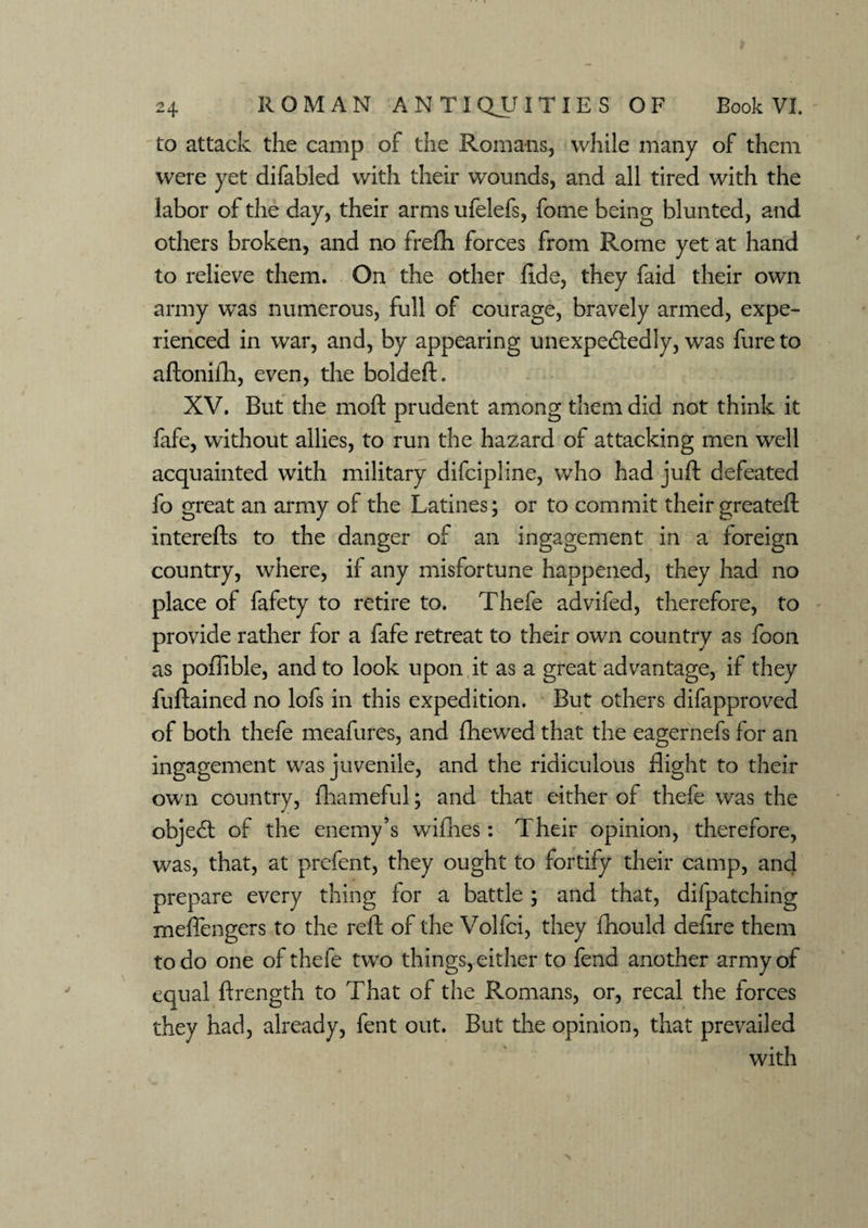 to attack the camp of the Romans, while many of them were yet difabled with their wounds, and all tired with the labor of the day, their arms ufelefs, fome being blunted, and others broken, and no frefh forces from Rome yet at hand to relieve them. On the other fide, they faid their own army was numerous, full of courage, bravely armed, expe¬ rienced in war, and, by appearing unexpectedly, was fure to aftonifh, even, the boldeft. XV. But the moft prudent among them did not think it fafe, without allies, to run the hazard of attacking men well acquainted with military difcipline, who had juft defeated fo great an army of the Latines; or to commit their greateft interefts to the danger of an ingagement in a foreign country, where, if any misfortune happened, they had no place of fafety to retire to. Thefe advifed, therefore, to provide rather for a fafe retreat to their own country as foon as poffible, and to look upon it as a great advantage, if they fuftained no lofs in this expedition. But others difapproved of both thefe meafures, and {hewed that the eagernefs for an ingagement was juvenile, and the ridiculous flight to their own country, fhameful; and that either of thefe was the objeCt of the enemy’s wifhes: Their opinion, therefore, was, that, at prefent, they ought to fortify their camp, and prepare every thing for a battle ; and that, dilpatching rneftengers to the reft of the Volfci, they fhould defire them to do one of thefe two things, either to fend another army of equal ftrength to That of the Romans, or, recal the forces they had, already, fent out. But the opinion, that prevailed with