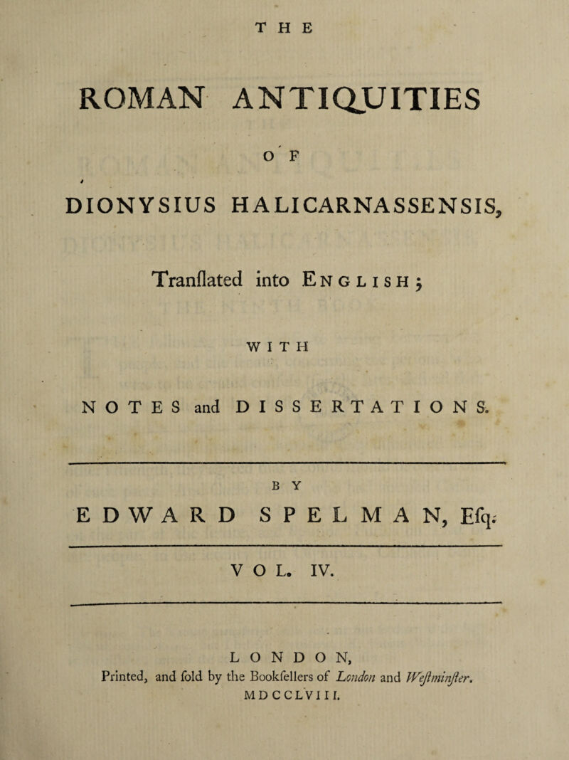 THE ROMAN ANTIQUITIES o' F 4 DIONYSIUS HALICARNASSENSIS, Tranflated into English j WITH NOTES and DISSERTATIONS. B Y EDWARD S P E L M A N, Efq. VOL. IV. LONDON, Printed, and fold by the Bookfellers of London and Wejiminjier. MDCCLVIII.