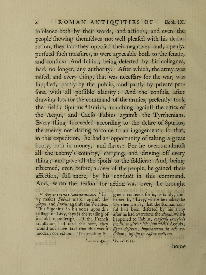 infolence both by their words, and adtions; and even the people fhewing themfelves not well pleafed with his decla¬ ration, they faid they oppofed their negative; and, openly, purfued fuch meafures, as were agreeable both to the fenate, and confuls: And Icilius, being deferted by his collegues, had, no longer, any authority. After which, the army was raifed, and every thing, that was neceflary for the war, was fupplied, partly by the public, and partly by private per- fons, with all pofiible alacrity : And the confuls, alter drawing lots for the command of the armies, prefently took the field; Spurius 4 Furius, marching againft the cities of the Aequi, and Caefo Fabius againft the Tyrrhenians. Every thing fucceeded according to the defire of Spurius,. the enemy not daring to come to an ingagement; fo that, in this expedition, he had an opportunity of taking a great booty, both in money, and fiaves: For he overrun almoft all the enemy’s country, carrying, and driving off every thing; and gave all the fpoils to the foldiers: And, being efteemed, even before, a lover of the people, he gained their affection, ftill more, by his conduct in this command. And, when the feafon for action was over, he brought 4* 17n tas Antuvm aro>.«?. b Li- gonius contends for is, certainly, con- ry makes Fabius march againft the firmed by c Livy, where he makes the Aequi, and Furius againft the Veientes. Tyrrhenians fay that the Roman con- This Sigonius, in his notes upon this ful had been deferted by his army paffage of Livy, fays is the reading of after he had overcome the Aequi, which an old manufcript. If the French happened to Fabius, confenfu exercitiis tranflators had read this note, they traditam ultro vitloriam viflis Aequis; would not have faid that this was a figna defer!a; imperatorem in acie rc- naodern correction. The reading Si- hchm; injujfu in cajira reditum. bB.ii. c.43. cId, ib. c, 44. home