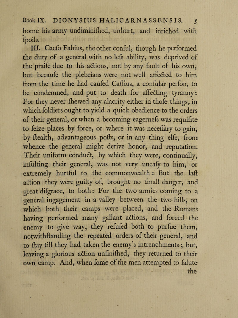 home his army undiminifhed, unhurt, and inriched with III. Caefo Fabius, the other conful, though he performed the duty of a general with no lefs ability, was deprived of the praife due to his adtions, not by any fault of his own, but becaufe the plebeians were not well affedted to him from the time he had caufed Caffius, a confular perfon, to be condemned, and put to death for affedting tyranny: For they never fhewed any alacrity either in thofe things,, in which foldiers ought to yield a quick obedience to the orders of their general, or when a becoming eagernefs was requilite to feize places by force, or where it was neceflary to gain, by health, advantageous pofts, or in any thing elfe, from whence the general might derive honor, and reputation. Their uniform condudt, by which they were, continually, infulting their general, was not very uneafy to him, or extremely hurtful to the commonwealth : But the laft adtion they were guilty of, brought no fmall danger, and great difgrace, to both: For the two armies coming to a general ingagement in a valley between the two hills, 011 which both their camps were placed, and the Romans having performed many gallant actions, and forced the enemy to give way, they refufed both to purfue them, notwithftanding the repeated orders of their general, and to ftay till they had taken the enemy’s intrenchments; but, leaving a glorious adtion unfinished, they returned to their own camp. And, when fome of the men attempted to falute the