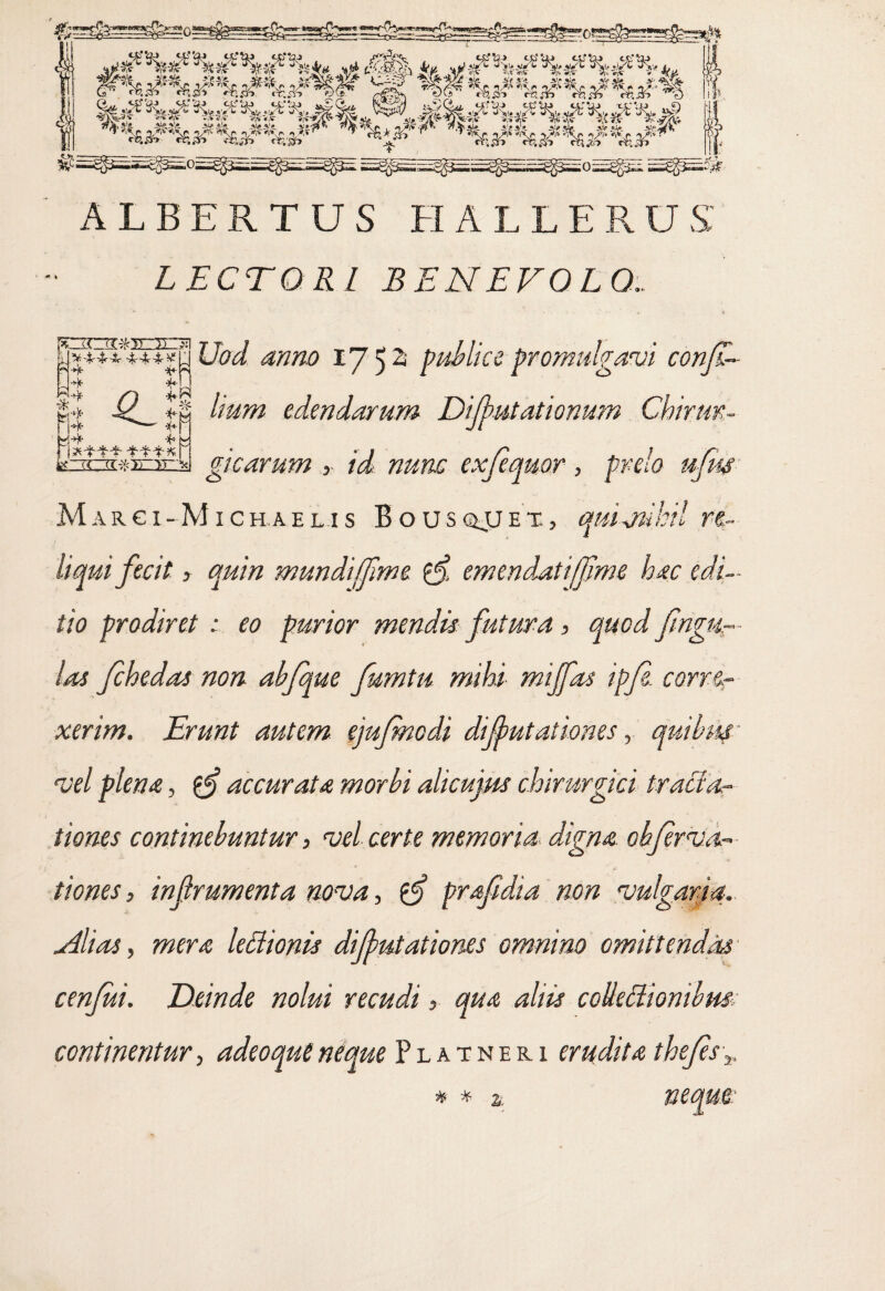 LECTORI BENEVOLO.. Uod anno 17 5 2 publice-promulgavi conjl- lium edendarum Difutationum Chirur¬ gicarum r id nunc exfequor, prelo ufm Margi-Mich.ael.is Bousqjjet., quimihil re¬ liqui fecit, quin mundi fime $ emendatijfm& hac edi¬ tio prodiret : eo purior mendis futura, quod fingu- las fchedas non ahfque fumtu mihi miffas ipf corre¬ xerim. Erunt autem ejufmodi dijbutationes, quibw' vel plena, accurata morbi alicujm chirurgici tracfac¬ tiones continebuntur 3 vel certe memoria digna oh fer v ti¬ tiones , infrumenta nova, prafdia non vulgaria. dii as 3 mera ledionis dijbutationes omnino omittendas cenfui. Deinde nolui recudi, qua aliis coUeftiontbm• continentur> adeoquenique Platner1 erudita thefsv ^4444 444 H 4 4 4 * 4 4 £L In ii 4 4 *444 444*. * * %.