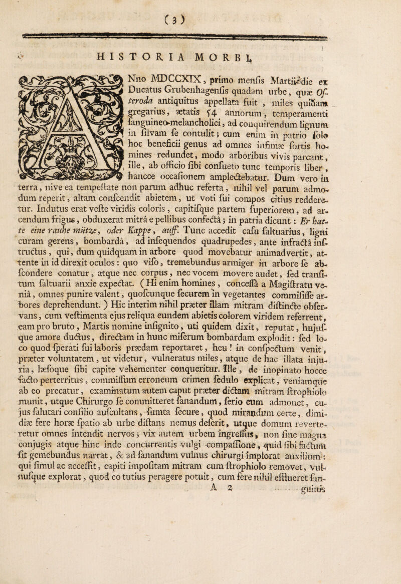 HISTORIA MORBI, Nno MDCCXXX, primo menfis Martii^die ex Ducatus Grubenhagenfis quadam urbe, quae Of teroda . antiquitus appellata fuit , miles quiSam gregarius, aetatis f4 annorum-, temperamenti fanguineo-melancholici, ad conquirendum lignum in filvam fe contulit; cum enim in patrio° fota hoc beneficii genus ad omnes infimae fortis ho- mines redundet, modo arboribus vivis parcant» , file, ab officio fibi confueto tunc temporis liber , hancce occafionem amplectebatur. Dum vero in terra, nive ea tempeftate non parum adhuc referta, nihil vel parum admo- dum reperit, altani confcendit abietem, ut voti fui compos citius reddere¬ tur. Indutus erat velle viridis eoioris, capitifque partem fuperiorem, ad ar¬ cendum frigus , obduxerat mitra e pellibus confecta; in patria dicunt: Er hau te eme rauhe miitze, oder Kappe, miffl Tunc accedit cafu faltuarius, ligni curam gerens, bombarda, ad infequendos quadrupedes, ante infracta infi trudus , qui, dum quidquam in arbore quod movebatur animadvertit, at¬ tente in id direxit oculos : quo vifo, tremebundus armiger in arbore fe ab- fcondere conatur, atque nee corpus, nec vocem movere audet, fed tranfi- tum faltuarii anxie expedat. ( Hi enim homines , concefla a Magiflratu ve¬ nia , omnes punire valent, quofcunque fecurem 111 vegetantes commififTe ar- hores deprehendunt. ) Hic interim nihil praeter illam mitram diftinde obfer- vans, cum veftimenta ejus reliqua eundem abietis colorem viridem referrent, eam pro bruto, Martis nomine infignito, uti quidem dixit, reputat, hujuf que amore dudus, diredam in hunc miferum bombardam explodit: fed lo¬ co quod {perati fui laboris praedam reportaret, heu ! in confpedum venit, praeter voluntatem, ut videtur, vulneratus miles, atque de hac illata inju¬ ria , laefoque fibi capite vehementer conqueritur. Ille , de inopinato hocce fado perterritus, commiffum erroneum crimen fedulo explicat, veniamqiie ab eo precatur, examinatum autem caput praeter didam mitram ilrophiolo munit, utque Chirurgo fe committeret fanandum, ferio eum admonet, cu¬ jus falutari confilio aufcultans, fumta fecure, quod mirandum certe, dimi¬ diae fere horae {patio ab urbe diftans nemus deferit, utque domum reverte¬ retur omnes intendit nervos 5 vix autem urbem ingreffus, non fine magna conjugis atque hinc inde concurrentis vulgi compaffione, quid fibi fadufli •fit gemebundus narrat, & ad fanandum vulnus chirurgi implorat auxiliunf: qui fimulac acceffit, capiti impofitam mitram eum ilrophiolo removet, vut- nufque explorat, quod eo tutius peragere potuit, cum fere nihil efflueret fan-