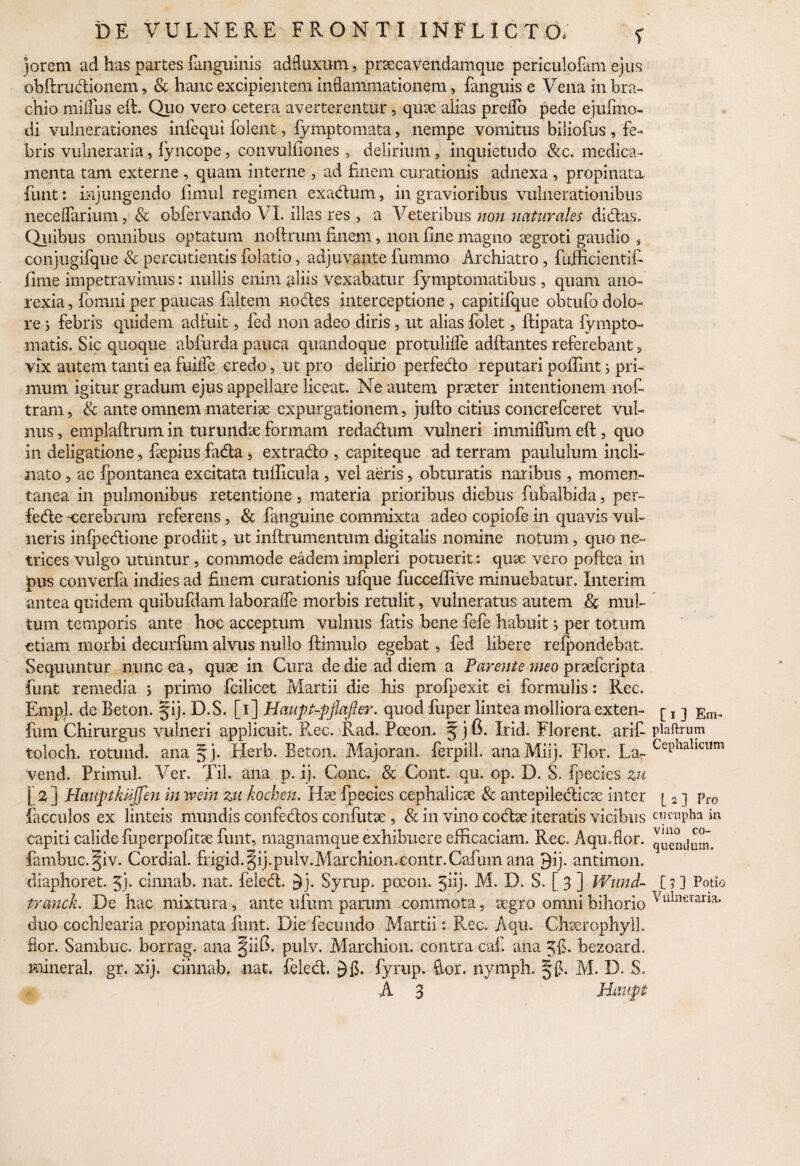 jorem ad has partes fa^guinis adfluxum, prsecavendamque periculofam ejus obftrudionem , & hanc- excipientem inflammationem, fangnis e Vena in bra¬ chio miffus eft. Quo vero cetera averterentur , qux alias preflo pede ejufmo- di vulnerationes infequi folent, fymptomata, nempe vomitus biliofus , fe¬ bris vulneraria, fyncope, convulfiones , delirium , inquietudo &c. medica¬ menta tam externe , quam interne , ad finem curationis adnexa , propinatu finit: injungendo fimul regimen exacium, in gravioribus vulnerationibus neceflarium, & obfervando VI. illas res , a Veteribus non naturales didas. Quibus omnibus optatum noftrum finem, non fine magno aegroti gaudio * conjugifque & percudentis folatio, adjuvante fummo Archiatro, fujficientifi fime impetravimus: nullis enim gliis vexabatur fymptomatibus , quam ano¬ rexia , fomni per paucas {altem nodes interceptione , capitifque obtufo dolo¬ re 5 febris quidem adfuit, fed non adeo diris 3 ut alias folet, ftipata fympto- matis. Sic quoque abfurda pauca quandoque protuMe adftantes referebant, vix autem tanti ea fuiife credo, ut pro delirio perfedo reputari pofiint j pri¬ mum igitur gradum ejus appellare liceat. Ne autem praeter intentionem nofi tram, & ante omnem materia: expurgationem, jufto citius concrefceret vul¬ nus , emplaftrum in turundae formam redadum vulneri immiflum eft, quo in deligatione, fiepius fada, extrado , capiteque ad terram paululum incli¬ nato , ac fpontanea excitata tufficula , vel aeris, obturatis naribus , momen¬ tanea in pulmonibus retentione , materia prioribus diebus fubalbida, per- fede -cerebrum referens, & fanguine commixta adeo copiofe in quavis vul¬ neris inlpedione prodiit, ut inftrumentum digitalis nomine notum, quo ne~ trices vulgo utuntur , commode eadem impleri potuerit: quae vero poftea in pus converfa indies ad finem curationis ufque fucceffive minuebatur. Interim antea quidem quibufdam laborafle morbis retulit, vulneratus autem & mul¬ tum temporis ante hoc acceptum vulnus fatis bene fefe habuit; per totum etiam morbi decurfum alvus nullo ftimulo egebat 5 ftd libere recondebat. Sequuntur nunc ea, quae in Cura de die ad diem a Parente meo praefcripta funt remedia } primo fcilicet Martii die his profpexit ei formulis: Rec. Empl. de Beton. fij. D.S. [1] Haupt-pflafter. quod fuper lintea molliora exten- fum Chirurgus vulneri applicuit. Rec. Rad. Pceon. 5 j 6. Irid. Florent, arifi toloch. rotund. ana § j. Herb. Beton. Majoran. ferpill. anaMiij. Flor. La- vend. Primul. Ver. Til. ana p. ij. Cone. & Cont. qu. op. D. S. fpecies zu [ 2 ] Hauptkujfen in ivein zu kochen. Hat fpecies cephalicae & antepiledicpe inter facculos ex linteis mundis confedos confutue , & in vino codx iteratis vicibus capiti calide fuperpofitpe funt, magnamque exhibuere efficaciam. Rec. Aqu.flor. fambuc. §iv. Cordial. frigid.§ij.pidv.Marchion.eontr.Cafum ana 9ij. antimon. diaphoret. 5j* cinnab. nat. feled. $j. Syrup. pocon. 5hj* M. D. S. [ 3 ] Wund~ tranck. De hac mixtura, ante ufixrn parum commota, aegro omni bihorio duo cochlearia propinata funt. Die fecundo Martii: Rec. Aqu. Chaerophylh flor. Sambuc. borrag. ana §iifi. pulv. Marchion. contra caf. ana Jfi. bezoard. mineral gr. xij. cihnab. nat. feled. 5fi* fyrup. Aor. nymph. M. D. S, A 3 Haupt [ 1 3 Em- plaftrum Cephalicum [ 2 ] Pro cucupha in vino co¬ quendum. [?3 Potio Vulneraria.