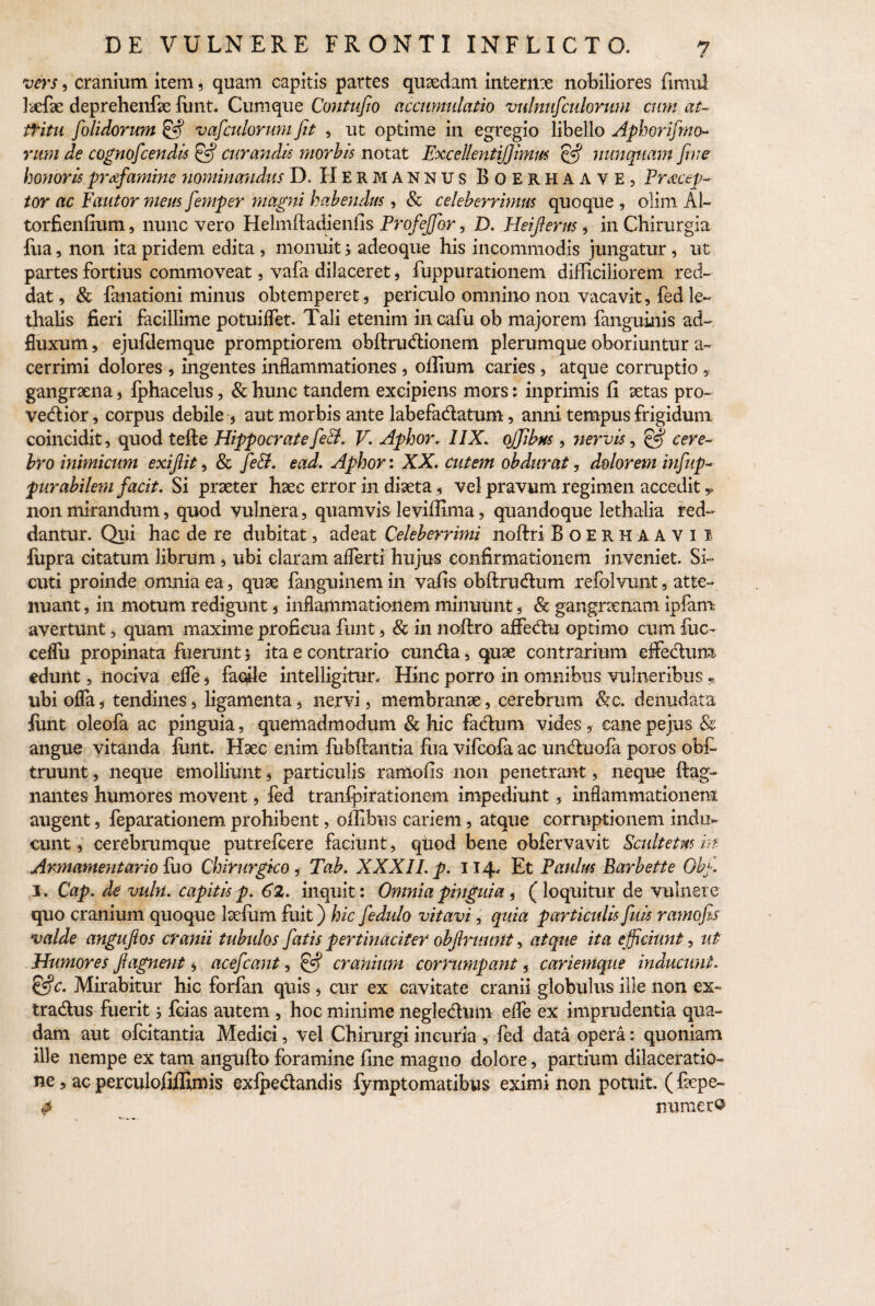 vers, cranium item, quam capitis partes qusedam internx nobiliores fimul Icefae deprehenfe funt. Cumque Contufio accumulatio vulnufculorum cum au tfitu J'olidorum & vafculorum fit , ut optime in egregio libello Aphorifimo- rum de cognofcendis & cur audis morbis notat Excellenti)]imus cS nunquam fime honoris pr&fiamine nominandus D, H er mannus Boerhaave, Praecep¬ tor ac Fautor meus fiemper magni habendus , & celeberrimus quoque , olim A1- torfienfium, nunc vero Helmftadieniis Profejfor, D. Heifierus, in Chirurgia fua, non ita pridem edita , monuit j adeoque his incommodis jungatur , ut partes fortius commoveat, vafa dilaceret, fuppurationem difficiliorem red¬ dat, & fanationi minus obtemperet, periculo omnino non vacavit, fed le~ thalis fieri facillime potuiifet. Tali etenim incafu ob majorem fanguinis ad- fluxum, ejufdemque promptiorem obftrudionem plerumque oboriuntur a- cerrimi dolores , ingentes inflammationes , offium caries , atque corruptio , gangraena, fphacelus, & hunc tandem excipiens mors: inprimis fi aetas pro- vedior, corpus debile , aut morbis ante labefadatum, anni tempus frigidum coincidit, quod tefte Hippocrate fieB. V. Aphor. 11X. ojfibns , iiervis, & cere¬ bro inimicum exijlit, & fieB. ead. Aphor: XX. cutem obdurat, dolorem iufiup- purabilem facit. Si praeter haec error in diaeta, vel pravum regimen accedit,, non mirandum, quod vulnera, quamvis leviffima, quandoque lethalia red¬ dantur. Qui hac de re dubitat, adeat Celeberrimi noftri Boerh aavi 1 fupra citatum librum, ubi claram aflerti hujus confirmationem inveniet. Si~ cuti proinde omnia ea, quae fanguinem in vafis obftrudum refolvunt, atte¬ nuant , in motum redigunt, inflammationem minuunt, Se gangraenam ipfam avertunt, quam maxime proficua funt, & in noftro afFedu optimo cum fuc- ceflu propinata fuerunt * ita e contrario eunda, quae contrarium effedum edunt, nociva efle, facile intelligitur. Hinc porro in omnibus vulneribus „ ubi ofla, tendines, ligamenta, nervi, membranae, cerebrum &c. denudata funt oleofa ac pinguia, quemadmodum Se hic fadum vides, cane pe jus & angue vitanda fimt. Haec enim fubftantia fua vifeofa ac unduofa poros ob£ truunt, neque emolliunt, partkulis ramofis non penetrant, neque ftag- nantes humores movent, fed tranfpirationem impediunt, inflammationem augent, feparationem prohibent, offibus cariem, atque corruptionem indu¬ cunt , cerebrumque putrefeere faciunt, quod bene obfervavit Sadtetm in Armamentario luo Chirurgico, Tab. XXXII. p. 114, Et Paulus Earbette Obfi. I. Cap. de vuln. capitis p. 62. inquit: Omnia pinguia, (loquitur de vulnere quo cranium quoque laefiim fuit) hic fiedulo vitavi, quia particulis fiuis ramofis valde angufios cranii tubulos fatis pertinaciter objlruunt, atque ita efficiunt, ut Humores ftagne?it , acefcant, §•? cranium cornimpant, cariemque inducunt. &c. Mirabitur hic forfan quis, cur ex cavitate cranii globulus ille non ex- tradus fuerit j fcias autem , hoc minime negledum elfe ex imprudentia qua¬ dam aut ofeitantia Medici, vel Chirurgi incuria , fed data opera: quoniam ille nempe ex tam angufto foramine fine magno dolore, partium dilaceratio¬ ne , ac perculofiffimis exlpedandis fymptomatibus eximi non potuit. ( fepe- # numer®