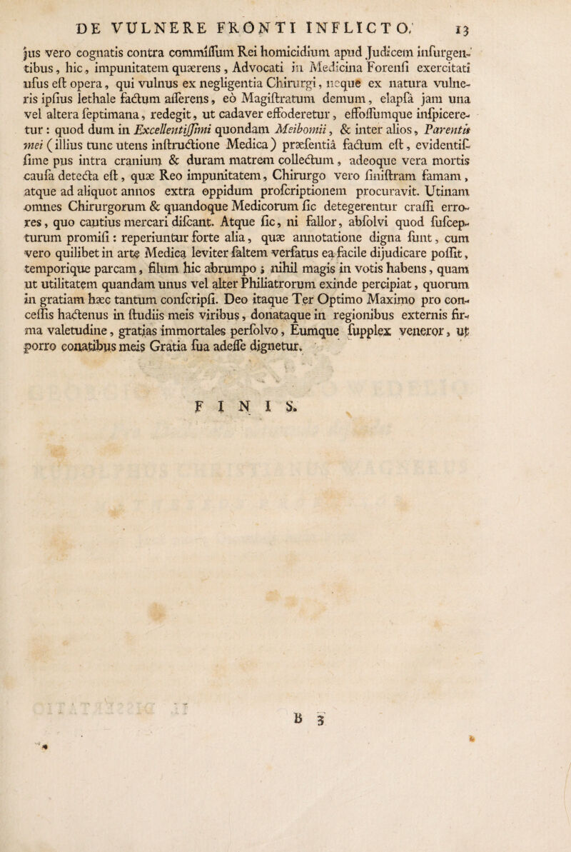 jus vero cognatis contra commifliim Rei homicidium apud Judicem infurgeiL cibus, hic, impunitatem quaerens , Advocati in Medicina Forenfi exercitati ufus eft opera, qui vulnus ex negligentia Chirurgi, neque ex natura vulne¬ ris ipfius lethale fa&um afferens, eo Magiftratum demum, elapfa jam una vel altera feptimana, redegit, ut cadaver effoderetur, effoffbmque infpicere- tur : quod dum in Excellentijjimi quondam Meibomii, & inter alios, Parentii met (illius tunc utens inftruddone Medica) praefentia facium eft, evidentift fime pus intra cranium & duram matrem colledlum , adeoque vera mortis caufa detecta eft, quae Reo impunitatem, Chirurgo vero finiftram famam, atque ad aliquot annos extra oppidum profcriptionem procuravit. Utinam -omnes Chirurgorum & quandoque Medicorum fic detegerentur craffi erro¬ res , quo cautius mercari difcant. Atque fic, ni fallor, abfolvi quod fufcep* turum promifi: reperiuntur forte alia, quae annotatione digna funt, cum vero quilibet in arte Medica leviter faltem verfatus ea facile dijudicare poffit, temporique parcam , filum hic abrumpo s nihil magis in votis habens, quam ut utilitatem quandam unus vel affer Philiatrorum exinde percipiat, quorum in gratiam haec tantum confcripfi. Deo itaque Ter Optimo Maximo pro coti- cedis hadenus in ftudiis meis viribus, donataque in regionibus externis fir* ma valetudine, gratias immortales perfolvo, Eumque fupplex veneror, up porro conatibus meis Gratia fua adeffe dignetur.