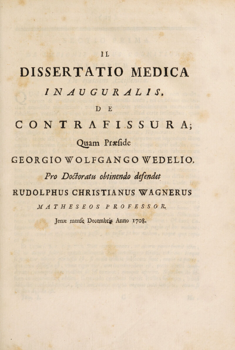 DISSERTATIO MEDICA INAVGVRAL1S. D E CONTRAFISSURA; Quam Praefide GEORGIO WOLFGANGO WEDELIO, Pro Do&oratu obtinendo defendet RUDOLPHUS CHRISTIANUS WAGNERUS MATHESEOS PROFESSOR. Jense menis; Decembri Anno 170$,