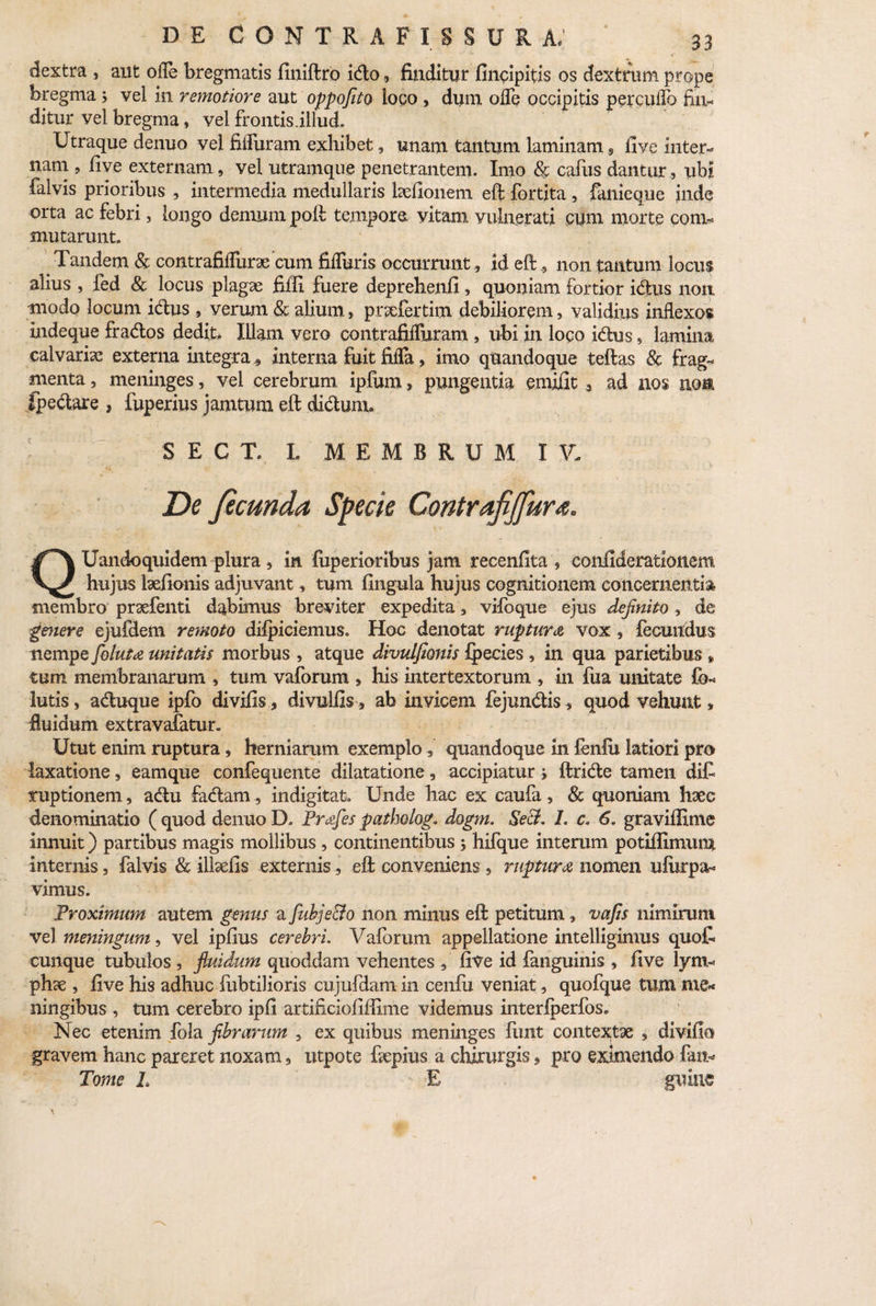 dextra , aut olle bregmatis finiftro icffco, finditur fincipitis os dextrum prope bregma > vel in remotiore aut oppofito loco , dum offe occipitis percullo fin¬ ditur vel bregma, vel frontis.illud. Utraque denuo vel fiifuram exhibet, unam tantum laminam, live inter¬ nam , five externam, vel utramque penetrantem. Imo & cafus dantur, ubi falvis prioribus , intermedia medullaris ludionem eft fortita , fanieque inde orta ac febri, longo demum poft tempora vitam vulnerati cum morte com¬ mutarunt. Tandem & contrafifTuraecum fiffuris occurrunt , id eft, non tantum locus alius , fed & locus plagae fiffi fuere deprehenfi, quoniam fortior idus non modo locum idus , verum & alium, prxfertim debiliorem, validius inflexos indeque frados dedit. Illam vero contrafifluram , ubi in logo idus , lamina calvarix externa integra, interna fiiit fifla, imo quandoque teftas & frag¬ menta , meninges, vel cerebrum ipfum, pungentia emiilt, ad nos mm fpeclare , fuperius jamtum eft didumu SEC T, I. MEMBRUM I V. De ficunda Specie Contrafijfura. QUandoquidem^>lura, in feperioribus jam recenfita , confiderationem hujus lxfionis adjuvant, tum fingula hujus cognitionem concernentia membro prxfenti dabimus breviter expedita, vifoque ejus definito, de genere ejufdem remoto dilpiciemus. Hoc denotat ruptura vox, fecundus nempe foluta unitatis morbus , atque divulfionis fpecies, in qua parietibus » tum membranarum , tum vaforum , his intertextorum , in fua unitate fo- lutis, aduque ipfo divifis, divulfis, ab invicem fejundis, quod vehunt, fluidum extravafatun Utut enim ruptura, herniarum exemploquandoque in fenili latiori pro laxatione, eamque confequente dilatatione, accipiatur > ftride tamen diC ruptionem, adu fadam, indigitat. Unde hac ex caufa, Sc quoniam haec denominatio ( quod denuo D. Profles patholog. dogm. Se&. L c. 6. graviflime innuit) partibus magis mollibus , continentibus j hifque interum potiffimum internis, falvis & illxfis externis, eft conveniens , ruptura nomen uilirpx- vimus. Proximum autem genus a flubje&o non minus eft petitum, vafis nimirum vel meningum, vel ipfius cerebri. Vaforum appellatione intelligimus quoC cunque tubulos , fluidum quoddam vehentes , five id fanguinis , five lyni- phx , five his adhuc fubtilioris cujufdam in cenlii veniat, quofque tum me* ningibus , tum cerebro ipfi artificiofiflime videmus interlperfos. Nec etenim fola fibrarum , ex quibus meninges fimt contextae , divifio gravem hanc pareret noxam, utpote fepius a chnurgis, pro eximendo fatt- Tome L E guiue