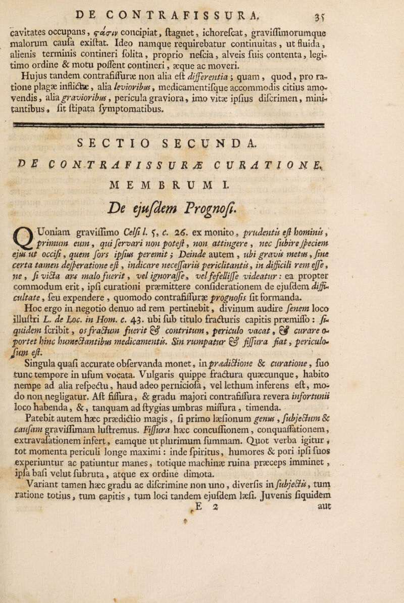 cavitates occupans, q-cio-iv concipiat, ftagnet, ichorefcat, graviffimorumque malorum caufa exiftat. Ideo namque requirebatur continuitas, ut fluida, alienis terminis contineri folita, proprio nefcia , alveis fuis contenta, legi- timo ordine & motu polient contineri , seque ac moveri. Hujus tandem contrafiflurae non alia eft differentia 5 quam, quod, pro ra¬ tione plagse inflidfce, alia levioribus, medicamentifque accommodis citius amo¬ vendis, alia gravioribus, pericula graviora, inio vitae iplius difcrimen, mini¬ tantibus « fit ftipata fymptomatibuSo SECTIO SECUNDA, PE CONTRAFISSURm curatione,. MEMBRUM L De ejufdem Frognof. ■ Q Uoniam graviffimo Celfil. f, d. 26. ex monito , prudentis eft hominis $ primum eum, qui fervari non poteft, non attingere , nec fubire jfeciem ejus ut occifiquem fors ipfius peremit j Deinde autem , ubi gravis metus, fine certa tamen dejfieratione eft , indicare necejfariis periclitantis in difficili rem ejfe9 ne, fivi&a ars malo fuerit, vel ignorajfe 9 velfefellijfe videatur1 ea propter commodum erit, ipfi curationi praemittere confiderationem de ejufdem difju cultate, feu expendere , quomodo contrafilfurae prognofis fit formanda. Hoc ergo in negotio denuo ad rem pertinebit , divinum audire [enem loco illuftri L. de Loc* in Hom. e. 43. ubi lub titulo fraduris capitis praemiflo : fi* quidem fcribit, osfra&um fuerit contritum, periculo vacat 9 & curare 0* portet hinc hume&antibus medicamentis. Sin rumpatur & fijfura jiat, periculo* fum eft. Singula quali accurate obfervanda monet, inpradi&ione Sc curatione, fao tunc tempore in ufum vocata. Vulgaris quippe fradura quaecimque, habito nempe ad alia relpedu, haud adeo perniciofa, vel lethum inferens eft, mo¬ do non negligatur. Aft fifliira , & gradu majori contrafilfura revera infortunii loco habenda, &, tanquam ad ftygias umbras miiTura, timenda. Patebit autem haec praedidio magis , fi primo laefionum genus , fubje&um 8c caufam graviffimam luftremus. Fijfura haec concuffionem, conquaflationem, extravafationem infertearnque ut plurimum fummam. Quot verba igitur s tot momenta periculi longe maximi: inde fpiritus, humores & pori ipfi fuos experiuntur ac patiuntur manes, totique machinae ruina praeceps imminet, ipfa hafi velut fuhruta, atque ex ordine dimota. Variant tamen haec gradu ac difcrimine non uno, diverfis in fubjc&is, tum ratione totius, tum capitis , tum loci tandem ejufdem laefi. Juvenis fiquidem *E 2 aut