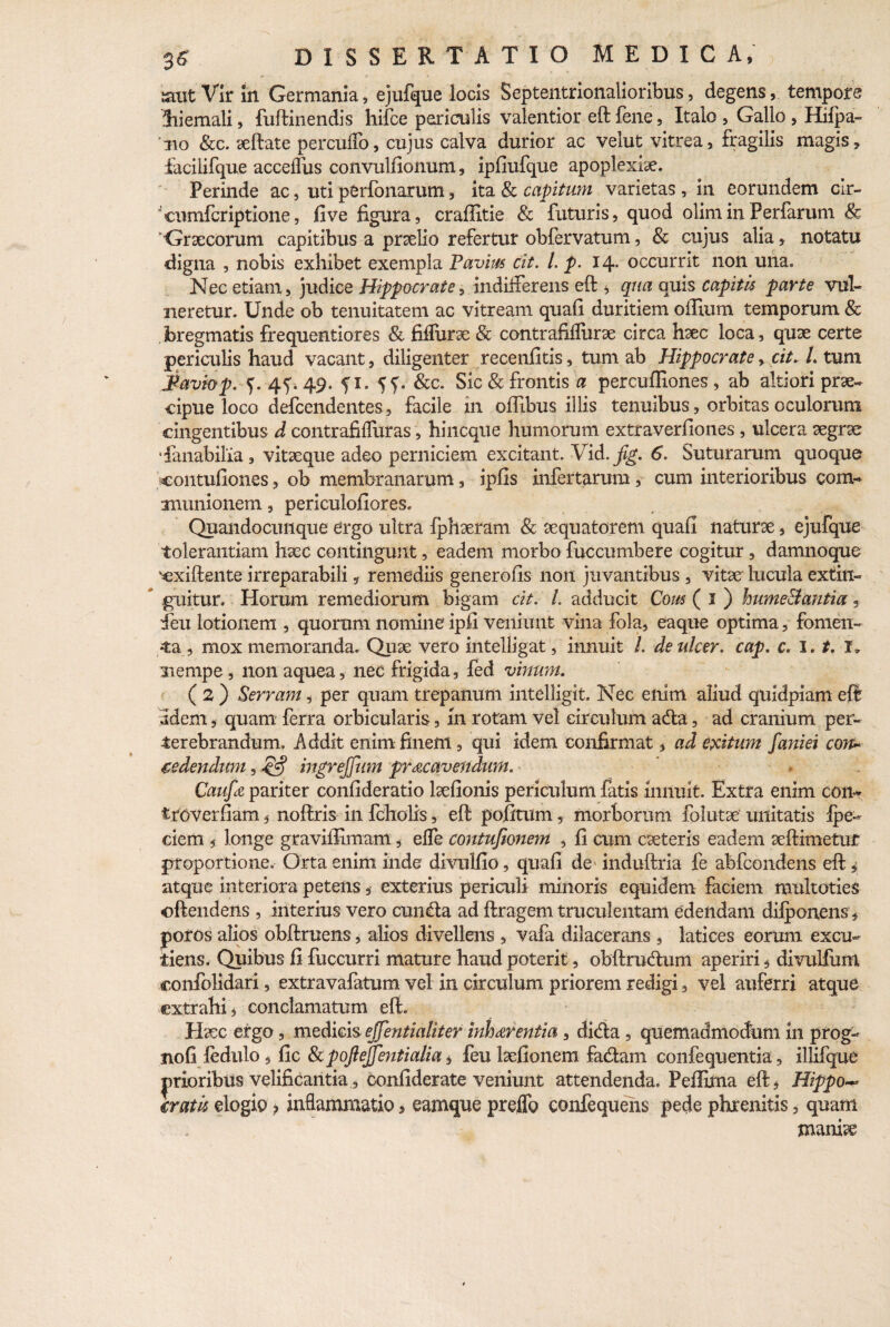 {aut Vir in Germania, ejufque locis Septentrionalioribus, degens, tempore hiemali, fuffinendis hifce periculis valentior eft fene, Italo , Gallo , Hifpa- 110 &c. xftate percuffo, cujus calva durior ac velut vitrea, fragilis magis, faciiifque acceflus convulfionum, ipfiufque apoplexix. Perinde ac, uti pfcrfonarum, ita & capitum varietas , in eorundem cir¬ cumfer iptione , five figura, craffitie & futuris, quod olirninPerfarum & 'Graecorum capitibus a prselio refertur obfervatum, & cujus alia, notatu digna , nobis exhibet exempla P'avius cit. I. p. 14. occurrit non una. Nec etiam, judice Hippocrate, indifferens eft * qua quis capitis parte vul¬ neretur. Unde ob tenuitatem ac vitream quafi duritiem offium temporum & bregmatis frequentiores & fiffurx & contrafifliirx circa hxc loca, quae certe periculis haud vacant, diligenter recenfitis, tum ab Hippocrate, cit. L tum i&aviop. f. 4^49. fi. SS- &c. Sic & frontis a percuifiones , ab alti ori prae¬ cipue loco defcendentes, facile in offibus illis tenuibus, orbitas oculorum cingentibus d contrafiffuras, hincque humorum extraverfiones, ulcera xgrx ffanabilia , vitaeque adeo perniciem excitant. Vid.^f. 6. Suturarum quoque coiitufiones, ob membranarum, ipfis infertarum , cum interioribus com- ammionem, periculofiores. Quandocunque ergo ultra fphxram & aequator em quafi naturae, ejufque tolerantiam haec contingunt, eadem morbo fuccumbere cogitur, damnoque 'cxiftente irreparabili, remediis generofis non juvantibus , vitx lucula extin- ’ guitur. Horum remediorum bigam cit. I. adducit Cous ( 1 ) hume&antia, 4eu lotionem , quorum nomine ipfi veniunt vina fola, eaque optima, fomen¬ ta , mox memoranda. Qux vero intelligat, innuit /. deulcer. cap. c. 1.1. I„ nempe, non aquea, nec frigida, fed vinum. ( 2 ) Serram, per quam trepanum intelligit. Nec enim aliud quidpiam eft idem, quam ferra orbicularis, In rotam vel circulum adta, ad cranium per¬ terebrandum, Addit enim finem, qui idem confirmat, ad exitum faniei con~ sedendum, 4$ ingrejfim praecavendum. Caufa pariter confideratio lxfionis periculum fatis innuit. Extra enim con* troverfiam, noftris in fcholis, eft pofitum, morborum folutse unitatis lpe- dem 5 longe gravifiimam, effe contufionem , fi cum exteris eadem xftimetuf proportione. Orta enim inde divulfio, quafi de induftria fe abfeondens eft, atque interiora petens, exterius periculi minoris equidem faciem multoties oftendens , interius vero eunda ad ftragem truculentam edendam difponens, poros alios obftruens, alios divellens , vafa dilacerans , latices eorum excu- tiens. Quibus fi fuccurri mature haud poterit, obftrudum aperiri, divulfum confolidari, extravafatum vel in circulum priorem redigi, vel auferri atque extrahi, conclamatum eft. Hxc ergo, medicis ejfentialiter inh&rentia , dida , quemadmodum in prog- nofi ledulo , fic ScpoJieJJentialia, feu Ixfionem fadam confequentia, ilhfque prioribus velificantia, confiderate veniunt attendenda. Peffiina eft* Hippo-* Iratis elogio > inflammatio, eamque preflb eonfequens pede phrenitis, quam manix