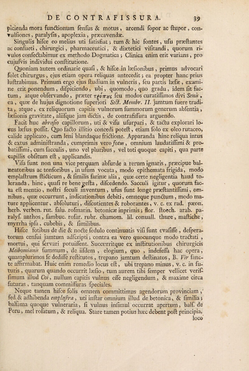 piclenda mora fundioiium fenfus & motus , arcendi fopor ac ftupor, con- vulfiones, paralyfis, apoplexia * praecavendae. Singulis hifce eo melius uti iatisfiat s tum & hic fontes, ufu praeftantes ac eonfueti , chirurgici, pharmaceutici, & diaetetici vifitandi, quorum ri¬ vulos co.nfedabimur ex methodo Dogmatica j Clinica enim erit varians, pro cujufvis individui conftitutione. Quoniam autem ordinarie quafi , & hifce in laefionibus , primus advocari folet chirurgus , ejus etiam opera reliquas antecedit; ea propter hanc prius luftrabimus. Primum ergo ejus ffcudium in vulneris , feu partis laefae , exami¬ ne erit ponendum , difpiciendo , ubi, quomodo, quo gradu $ idem fit fac¬ tum , atque obfervando, praeter Tgo7rx<; feu modos curatiffimos divi Senis * ea , quae de hujus dignotione fuperiori Se&. Membr. II. jamtum fuere tradi¬ ta atque, ex reliquorum capitis vulnerum fimimorum generum abfentia , laefionis gravitate, aliifque jam didis , de contrafiflura arguendo. Facit huc abrafio capillorum, uti & vifu ufurpari, & tadu explorari lo¬ cus laefus pofiit. Quofado illitio concedi poteft, etiam folo ex oleorutaceo, calide applicato, cum leni blandaque fridione. Apparanda hinc reliqua intus & extus adminiftranda , cumprimis vero fotus, omnium laudatiflimi & pro- batifiimi, cum faeculis, uno vel pluribus , vel toti quoque capiti , qua parte capillis ohfitum eft , applicandis* Vifa funt non una vice perquam abfurde a rerum ignaris, praecipue bal¬ neatoribus ac tonforibus , in ufiim vocata , modo epithemata frigida, modo emplaftrum ilidicum , & fimilis farinae alia, quae certe negligentia haud to¬ leranda, hinc 5 quafi re benegella, difcedendo. Sacculi igitur , quorum fac¬ ta eil mentio, noftri feculi inventum, ufus funt longe praeftantiffimi, om¬ nibus , quae occurrunt, indicationibus debiti, omneque pundum, modo ma¬ ture applicentur, abfoluturi, difeutientes & roborantes , v. c. ex rad. paeon, herb. verben. rut. falu. rofmarin. betonicae inprimis; flor, ftoech. arab. pa- talyf. anthos, fambuc. rofar. rubr. chamom* lil conualL thure, maftlche , 'myrrha ipfa, cubebis, & fimilibus. Hifce fotibus de die & node fedulo continuatis vifi funt eVafifle , delpera- torum cenfui jamtum adferipti; contra ea vero quocunque modo tradati , mortui, qui lervari potuiiTent. Succurritque ex inffitutionibus chirurgicis Meibomianis fumrnum, de iifdem , elogium, quo , indefefla hac opera, quampiurimos fe dedifle reftitutos , trepano jamtum deftinatos, B. Vir fanc- te affirmabat. Huic enim remedio locus eft, ubi trepano minus, V. c. in fu¬ turis , quarum quando occurrit laefio , tum aurem tibi femper vellicet verifi fimum illud Coi, nullum capitis vulnus efle negligendum, & maxime circa futuras , tanquam commifluras fpeciales. Neque tamen hifce folis omnem committimus agendorum provinciam fed & adhibenda emplafira, uti inftar omnium illud de betonica, & fimilia ; balfama quoque vulneraria , fi vulnus infimul occurrat apertum , balf. de Feru, mei rofatum, & reliqua. Stare tamen potius haec debent poft principia, loc©