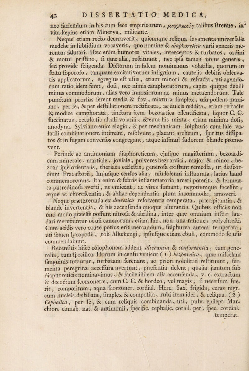 nec faciendum in his cum fece empiricorum, ^ox^au7$ talibus drenue 5 kf vita fepius etiam Minerva, militante. Neque etiam redo deerraverit, quicunque reliqua levamenta univerfalia medelae in fubfidium vocaverit, quo nomine Sc diaphoretica varii generis me¬ rentur falutari. Haec enim humores vitales, interceptos & turbatos, ordini Sc motui pridino, li quae alia, redituunt, nec ipfa tamen unius generis fed provide feligenda. Didorum in fidem nominamus volatilia, quorum in datu foporofo , tanquam excitativorum infignium, cautelis debitis obferva- tis applicatorum, egregius ed ufus, etiam minori & refrada ,• uti agendo¬ rum ratio idem feret, doli, nec nimis camphoratorum, capiti quippe debili minus commodorum, alias vero innoxiorum ac minus metuendorum. Tale punduni, prorfus ferent media & fixa , mixtura limplex, ufu pollens maxi¬ mo, perfe, & per dedillationem redlificata, ac dulcis reddita, etiam refrade & modice camphorata, tindura item bezoartica elfentificata * liquor C. C» fuccinatus , retufo lic alcali volatili, (Sfmmi his mixta , etiam minima dofiy anodyna. Sylviailo enim elogio, & per mechanicam fulphuris cum fale vo* latili combinationem intimam, refolvunt, placant archeum, fpiritus difiipa- tos & in fugam converfos congregant, atque infimul fudorem blande promo* vent. Perinde ac antimonium diaphoreticum, ejufque magifterium , bezoardl- cum minerale, martiale , joviale , pulveres bezoardici, major & minor , be- zoar ipfe orientalis, theriaca cceledis, generofa exiffunt remedia, ut diafcor- dium Fracaftorii, hujufque cenfus alia, ufu folenni indaurata, latius haud commemoremus. Ita enim & febris inflammatoria arceri poterit, & fermen¬ ta putredinofa averti, ne emicent, ac vires fumant, negotiumque faceffnt , ^eque acichorofcentia, & abhac dependentia plura incommoda, amoveri. Neque praetereunda ex diureticis refolventia temperata, praecipitantia, & blande invertentia, & his accenfenda quoque alterantia. Quibus officiis non Uno modo praeefle polfunt nitrofa & alcalina, inter quae omnium indar lau¬ dari merebuntur oculi cancrorum, etiam hic, non una ratione, polychreftL Cum acidis vero caitte potius erit mercandum, fulphurea autem temperata * uti femen lycopodii, ,rob Alkekengi, ipfiufque etiam ebuli, commodo fe ufu commendabunt. Recenfitis hifce Colophonem addent alterantia Sc confortantia , tum gene¬ ralia , tum fpecifica. Horum in cenfu venient ( i ) bezoardica, quae mifcelam fanguiitis tutantur , turbatam ferenant, ac priori nobilitati redituunt, fer¬ menta peregrina accelfura avertunt, praefentia delent, qualia jamtum fub diaphoreticis nominavimus , Sc facile iifdem alia accenfenda, v. c. extradhmi Sc deco&um fcorzonerae, cum C. C. Sc hordeo , vel magis , fi neceflum fue¬ rit, compofitum, aqua fcorzoner. cordial. Here. Sax. frigida, ceras nigr» cum nucleis dedillata, fimplex Sc compofita, rubi item idei, & reliqua. (z ) Cephalica, per fe, Sc cum reliquis combinanda, uti, pulv. epilept. Mar- chion. cinnab, nat. & antimonii, fpecific, cephalic. corall. peri. fpec. cordial temperat. i