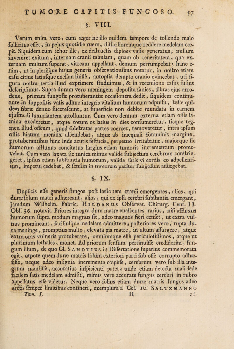 §. VIIL Verum enim vero , cum aeger ne illo quidem, tempore de tollendo malo follicitus eflet, in pejus quotidie ruere, difficilioremque reddere medelam coe¬ pit. Siquidem cum ichor ille, ex deftru&is diploes vafis generatus, nullum inveniret exitum, internam cranii tabulam , quam ob teneritatem, qua ex¬ ternam multum fuperat, vitream appellant, demum perrumpebat ; hanc e- ilim, ut in plerifque hujus generis obfervationibus notatur, in noftro etiam cafu citius latiufque exefam fiiifle , autopfia dempto cranio evincebat, uti fi¬ gura noftra tertia illud exprimere ftuduimus , & in recenfione cafus fufins defcripfimus. Supra duram vero meningem depolita fanies , fibras ejus arro¬ dens , primam fimgofae protuberantia occafionem dedit , fiquidem continu¬ ante in fuppofitis vafis adhuc integris vitalium humorum adpulfu, laefae qui¬ dem fibra denuo fuccrefcunt, at fuperficie non debite mundata in carnem ejufinodi luxuriantem attolluntur. Cum vero demum externa etiam offis la¬ mina exederetur, atque totum os latius in dies confumeretur, ficque teg¬ men illud ofleum , quod fubftratas partes coercet, removeretur, intra ipfum offis hiatum meninx afcendebat, atque ab inaequali foraminis margine, protuberantibus hinc inde acutis feftucis, perpetuo irritabatur, majorque fic humorum affluxus concitatus largius etiam tumoris incrementum promo¬ vebat. Cum vero laxata fic tunica minus valide fubjedum cerebrum conftrin- geret, ipfius etiam fiibftantia humorum , valida fatis vi cordis eo adpelienti- ntn 9 impetui cedebat, & fenfini in tumorem pariter fimgufum adurgebat. §. IX. : Duplicis efle generis fungos poft befionem cranii emergentes, alios, qui dura folum matri adhaereant , alios, qui ex ipfa cerebri fiibftantia emergant, jamdum Wilhelm. Fabric. Hildanus Obfervat. Chirurg. Cent. IL Obf. 36. notavit. Priores integra dura matre enafcentes rarius, nifi affluxus humorum fupra modum magnus fit, adeo magnos fieri cenfet, ut extra vul¬ nus promineant , faciliufque medelam admittere ,* pofteriores vero ,* rupta du¬ ra meninge, promptius multo , elevata pia matre , in altum aflurgere, atque extra oras vulneris protuberare, omniumque efle periculofiffimos , atque ut plurimum lethales, monet. Ad priorum fenfum pertinuifle crediderim, fun¬ gum illum, de quo Cl. Sandtius in DifTertatione fuperius commemorata egit, utpote quem dura matris folum exteriori parti lub olfe corrupto adhae- fifle, neque adeo infignia incrementa coepifle, cerebrum vero fub illa inte* grum manfifle, accuratius infpicienti patet , unde etiam detedla mali fede facilem fatis medelam admifit, minus vero accurate fungus cerebri in rubro appellatus efle videtur. Neque vero folius etiam dura matris fungos adeo s^cftis femper limitibus contineri, exemplum a Cei. 10. Saltzmanno Tqm. L H ad-