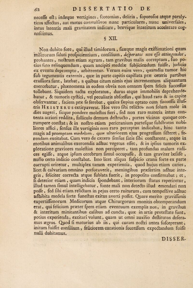 neceffe eft; indeque vertigines, fcotomias, deliria , foporofbs atque paraly¬ ticos affe&us} aut motus convulfivos nunc particulares, nunc univerfales, intus latentis mali gravitatem indicare ? brevique interitum accelerare cog- nofcimus* § XII. Non dubito fore, qui illud timidorum , fuseque magis exiftimationi quam miferorum faluti profpicientium, confilium, defperatos non ejje attingendos, probantes , noftrum etiam aegrum, tam gravibus malis correptum, fuo po¬ tius fato relinquendum ? quam ancipiti medelae fubjiciendum fuiffe, judicio ex eventu deprompto , arbitrentur. Verum enim vero, quamdiu tumor hic fub tegumentis externis, quae in parte capitis capillata prae ceteris partibus craffiora funt, latebat, a quibus citum nimis ejus incrementum aliquantum coercebatur, phaenomena in eodem obvia non omnem fpem felicis fucceflus tollebant. Siquidem tadu exploratus, durus atque immobilis deprehende¬ batur , & tumoris cyflici, vel peculiaris abfceflus , qui haud raro & in capite obfervantur , faciem prae fe ferebat, quales faepius optato cum fbcceffu illuf tris Heisterus extirpaverat. Hos vero fibi relidos non folum rnole in dies augeri, ficque pondere moleflos fieri, fed non raro materia intus con¬ tenta acriori reddita, folliculo demum deflrudo , partes vicinas quoque cor¬ rumpere conflat 5 & in noflro etiam pericranium partefque fubflratas nobi¬ liores affici, fenfus ille vertiginis non raro perceptus indicabat, hinc tanto magis ad promptam medelam , quae ulteriorem ejus progreffum fifleret, fe¬ rendam excitabat. Cum vero de caetero fenfus fatis fibi conflarent * atque in motibus animalibus exercendis adhuc vegetus effet, & in ipfius tumoris ex¬ ploratione graviores moleflias non perciperet, tam profundas malum radi¬ ces egilfe 5 atque ipfum cerebrum fimul occupafle, & tam graviter iaefiffe , nullo certo indicio conflabat. Imo licet aliqua fufpicio cranii forte ex parte corrupti oriretur, multiplex tamen experientia, quod hujus etiam caries , licet & calvariam omnino perforaverit, meningibus praefertim adhuc inte¬ gris , feliciter correda atque fublata fuerit, in propofito confirmabat; et, fi deterior etiam , quam indicia fpondebant, interiorum flatus reperiretur, illud tamen fimul intelligebatur, fonte mali non detedo illud emendari non poffe, fed fibi etiam relidum in pejus certo ruiturum, cum tempeflive adhuc adhibita medela forte funeflus exitus averti poffet. Quare merito graviifimis expertiffimorum Medicorum atque Chirurgorum monitis obtemperandum erat, qui felicium praeter fpem etiam eventuum exemplis nos, in gravibus & interitum minitantibus cafibus ad eunda, quae in artis proteflate funt, potius experienda, excitari volunt, quam ut omni auxiiio deflitutos defera¬ mus aegros. Quod fi maturius ab iis , qui curam noflri antea fufeeperant, initum fuilfet confilium > feliciorem curationis fucceffum expedandum fuiffe nulli dubitamus. DISSER-