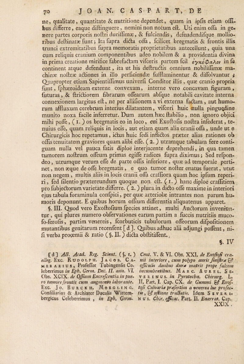 ne, qualitate, quantitate & nutritione dependet, quam in ipfis etiam offiu feus differre, eaque diftinguere, nemini non notum eft. Uti enim offa in ge- nere partes corporis noftri duriffimx, & fulciendis , defendendifque mollio¬ ribus deftinatae funt 5 Itafupra dida offa, fcilicet bregmatis & frontis rllis trunci extremitatibus fupra memoratis proprietatibus antecellunt, quia una cum reliquis cranium componentibus adeo nobilem & a providentia divina in prima creatione mirifice fabrefadam vifceris partem fcil eyjce@aiA.ov in fe continent atque defendunt, ita ut his deftrudis omnium nobililfimse ma¬ chinae noftrae adiones in illo perficiendae fufflaminentur & diffolvantur i Quapropter etiam Sapientiflimus univerfi Conditor illis, quae cranio propria funt, fphaeroideam externe convexam, interne vero concavam figuram , futuras, & ftridiorem fibrarum offearum abfque notabili cavitate interna connexionem largitus eft, ne per allifionem a vi externa fadam , aut humo¬ rum affiuxum cerebrum interius dilatantem, vifceri huic nulla pinguedine munito noxa facile inferretur. Dum autem haec ftabilio , non ignoro objici mihi poffe, ( i. ) os bregmatis eo in loco, cui Exoftofis noftra infederat, te¬ nuius effe, quam reliquis in locis, aut etiam quam alia cranii offa, unde ut e Chirurgicis hoc repetamus, idus huic fedi inflidos praeter alias rationes ob olfis tenuitatem graviores quam alibi effe. ( 2. ) utramque tabulam fere conti¬ guam nulla vel pauca fatis diploe interjacente deprehendi, in qua tamen tumorem noftrum offeum primas egiffe radices fupra diximus ; Sed relpon- deo, utrumque verum effe de parte olfis inferiore , quae ad temporale perti¬ net , non aeque de offe bregmatis , e quo tumor nofter enatus fuerat, utut non negem, multis aliis in locis cranii offa craffiora quam hoc ipfum reperi- ri, fed filentio praetereundum quoque non eft. ( 1. ) hanc diploe craflitiem pro fubjedorum varietate differre. ( 2. ) plura in dido offe maxime in interiori ejus tabula foraminula confpici, per quae arteriolae intrantes non parum hu¬ moris deponunt. E quibus horum olfium differentia aliquatenus apparet. §. III. Quod vero Exoftofium fpecies attinet, multi Audorum invenian¬ tur , qui plures numero obfervationes earum partim a fuccis nutritiis muco- fo-ferofis, partim venereis, fcorbuticis tubulorum offeorum difpofitionem mutantibus genitarum recenfent [ d ]. Quibus adhuc alii adjungi poffent, ni- ii verba progemii & ratio ( §. II.) dida obftitiffent., «. IV [ d ] Aii. Acad. Reg. Scient. ( §. r. ) Cent. V. & VI. Obs. XXI. de Exoftojt cra- alleg. Exc. R U d 0 l p h. J a c o b. C A- nii interiore , cum polypo auris JtniJira £5? mer arius, Profeffor Tubingenfis Ce- qjficitlis duobus dura matris prope falcem leberrimus in Eph. Germ. Dec. II. ann. VI. incumbentibus. Marc. A u r e l. $ e- Obs. XCIX. de OJJhim Excrefcentia in pue- verinus. in Vyrotechn. Chirurg. L. ro tumore frontis cum augmento laborante. II. Part. I. Cap. CX. de Gummi £cf Exof- Exc. J o. Burckh. M o e g l i n g. tofi Calvaria prafertim a venerea lue profec- Confiliaritis & Archiater Ducalis Wirtem- tis, & ujiione trailatis. Idem Severi- bergicus Celeberrimus , in Eph» Germ* n u s. Chir. ejficac. Part. XI. Enarrat. Cap. XXIX .