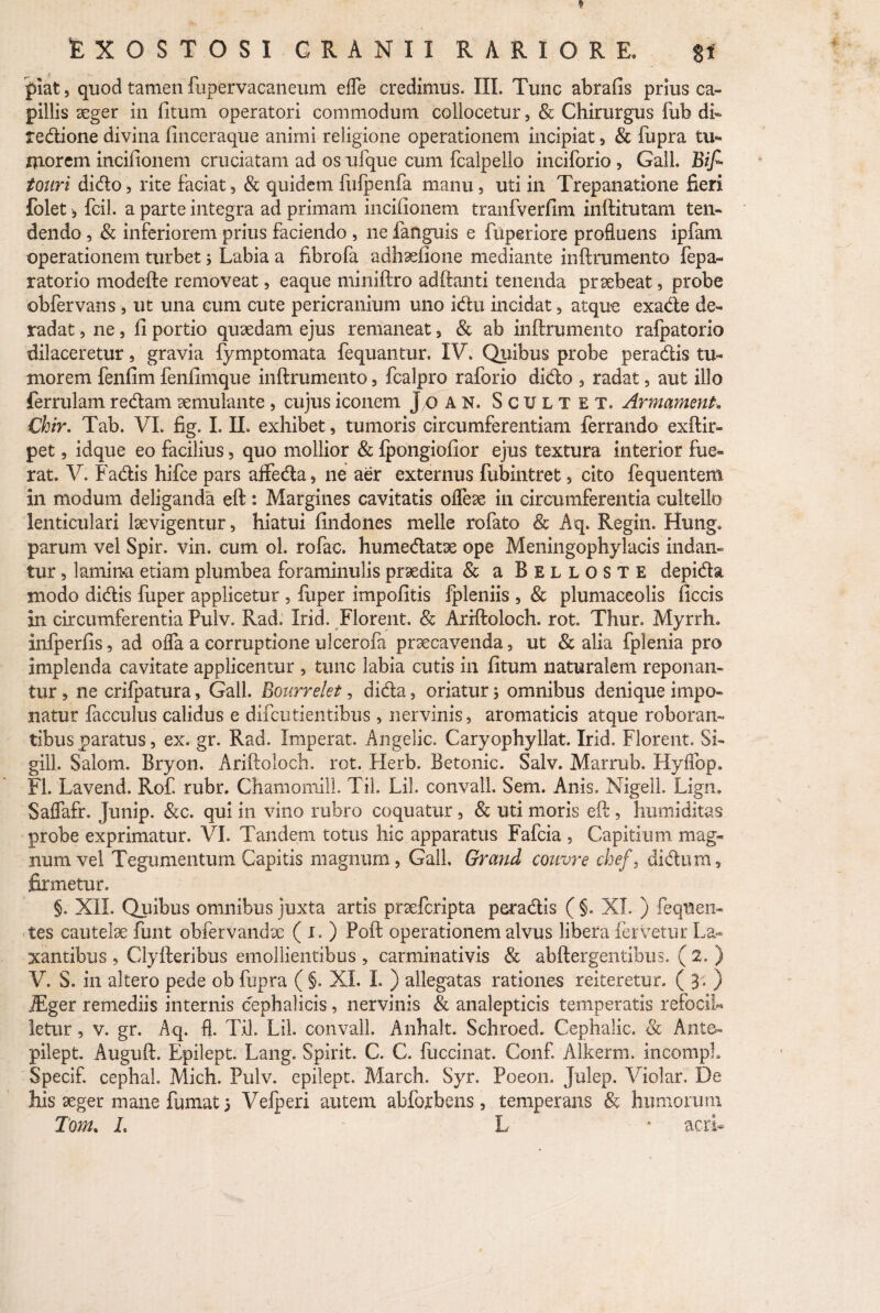 fiat, quod tamen fupervacaneum efle credimus. III. Tunc abrafis prius ca¬ pillis aeger in fitum operatori commodum collocetur, & Chirurgus fub di- redione divina finceraque animi religione operationem incipiat , & fupra tu¬ morem incifionem cruciatam ad os ufque cum fcalpello inciforio , Gall. Bif> tonri dido, rite faciat , & quidem fhfpenfa manu, uti in Trepanatione fieri folet, fcil. a parte integra ad primam incifionem tranfverfim inftitutam ten¬ dendo , & inferiorem prius faciendo , ne fanguis e fuperiore profluens ipfarn operationem turbet j Labia a fibrofa adhaefiooe mediante inftrumento fepa- ratorio modefte removeat, eaque miniftro adftanti tenenda praebeat, probe obfervans, ut una cum cute pericranium uno idu incidat, atque exade de¬ radat , ne, fi portio quaedam ejus remaneat , «St ab inftrumento rafpatorio dilaceretur, gravia fymptomata fequantur, IV. Quibus probe peradis tu¬ morem fenfim fenfimque inftrumento 5 fcalpro raforio dido , radat, aut illo ferrulam redam cernulante , cujus iconem J o an. Scultet. Armament. Chir. Tab. VI. fig. I. II. exhibet, tumoris circumferentiam ferrando exftir- pet, idque eo facilius, quo mollior & Ipongiofior ejus textura interior fue¬ rat. V. Fadis hifce pars affeda, ne aer externus fubintret , cito fequentem in modum deliganda eft: Margines cavitatis ofleae in circumferentia cultello lenticulari Ise vigentur, hiatui findones meile rufato & Aq. Regin. Htmg. parum vel Spir. vin. cum ol. rofac. humedatae ope Meningophylacis indan¬ tur , lamina etiam plumbea foraminulis praedita & a Belloste depida modo didis fuper applicetur , fuper impofitis fpleniis , & plumaceolis ficcis in circumferentia Pulv. Rad. Irid. Florent. & Ariftoloch. rot. Thur. Myrrh* infperfis, ad ofla a corruptione ulcerofa praecavenda, ut & alia fplenia pro implenda cavitate applicentur , tunc labia cutis in fitum naturalem reponan¬ tur , ne crilpatura, Gall. Bourrelet, dida, oriatur j omnibus denique impo¬ natur facculus calidus e difcutientibus, nervinis, aromaticis atque roboran¬ tibus paratus, ex. gr. Rad. Imperat. Angelic. Caryophyllat. Irid. Florent. Si- gill. Salom. Bryon. Ariftoloch. rot. Herb. Betonic. Salv. Marrub. Hyflbp. FI. Lavend. Rof. rubr. Chamomill. Til. Lil. convall. Sem. Anis. NigelL Lign. Saflafr. Junip. &c. qui in vino rubro coquatur , & uti moris efic, humiditas probe exprimatur. VI. Tandem totus hic apparatus Fafcia , Capitium mag¬ num vel Tegumentum Capitis magnum, Gall. Grand couvre chef, dldum, firmetur. §. XII. Quibus omnibus juxta artis praefcripta peradis ( §. XI. ) fequen- tes cautelae funt obfervandae ( i. ) Poft operationem alvus libera fervetur La¬ xantibus , Clyfteribus emollientibus , carminativis «St abftergentibus. ( 2, ) V. S. in altero pede ob fupra ( §. XI. I. ) allegatas rationes reiteretur, ( 3 - ) JEger remediis internis cephalicis, nervinis «St analepticis temperatis refociL letur, v. gr. Aq. fl. Til. Lil. convall. Anhalt. Schroed. Cephalic. «Sc Ante» pilept. Auguft. Epilept. Lang. Spirit. C. C. fuccinat. Conf. Alkerm. mcompL Specif. cephal. Mich. Pulv. epilept. March. Syr. Poeon. Julep. Violar. De his aeger mane fumat 5 Vefperi autem abforbens, temperans & hinnorum Tom. L L * acri- j