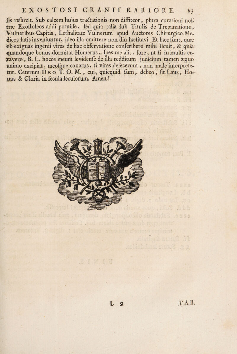 fis refarcit. Sub calcem hujus tra&ationis non diffiteor, plura curationi nof- trse Exoftofeos addi potuilfe, fed quia talia fub Titulis de Trepanatione, iVulneribus Capitis, Lethalitate Vulnerum apud Audlores Chirurgico-Me~ clicos fatis inveniuntur, ideo illa omittere non diu hsefitavi. Et haecfunt, quae ©b exiguas ingenii vires de hac obfervatione confcribere mihi licuit, & quia quandoque bonus dormitat Homerus , fpes me alit, fore, ut fi in multis er¬ ravero , B. L. hocce meum levidenfe de illa redditum judicium tamen sequo animo excipiat, meofque conatus, fi vires defecerunt, non male interprete¬ tur. Ceterum Deo T. O. M., cui , quicquid fum, debeo, fit Laus3 Ho« $qs & Gloria in fecula feculorum. Amen !