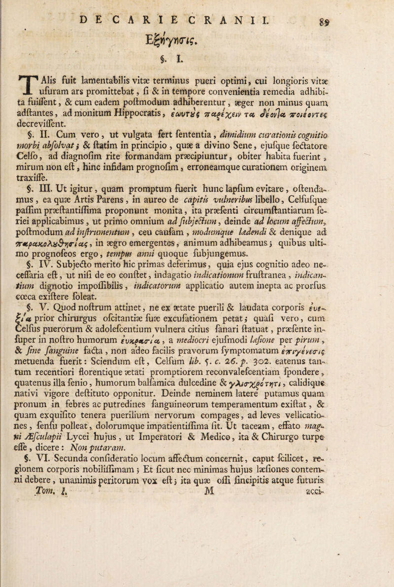 DE CARIE CRANII. E|»yn<n?. §. i. TAlis fuit lamentabilis vitae terminus pueri optimi, cui longioris vitae ufuram ars promittebat, fi & in tempore convenientia remedia adhibi¬ ta fuilfent, & cum eadem poftmodum adhiberentur, aeger non minus quanx adftantes, ad monitum Hippocratis , s&vt&s 7tct(*€%€iv tcl dsovjcc yro»2ovT£4 decreviflent. §. II. Cum vero , ut vulgata fert fententia, dimidium curationis cognitio morbi abfolvat 5 & ftatim in principio , quae a divino Sene, ejufque fedatore Celfo, ad diagnofim. rite formandam praecipiuntur, obiter habita fuerint * mirum non eft , hinc infidam prognofim % erroneamque curationem originem traxilfe. §. III. Ut igitur, quam promptum fuerit hunc lapfum evitare , oftenda- mus , ea quae Artis Parens , in aureo de capitis vulneribus libello , Celfufque paffim praeftantifiima proponunt monita, ita praefenti circumftantiarum fe- riei applicabimus , ut primo omnium ad fubje&um, deinde ad locum affe&um* poftmodum ad injirumentum , ceu caufam , modumque Udendi & denique ad wpciKoAxS-rirl•> in aegro emergentes , animum adhibeamus 5 quibus ulti¬ mo prognofeos ergo, tempus anni quoque fubjungemus. §. IV. Subjedo merito hic primas deferimus, quia ejus cognitio adeo ne- ceffaria eft, ut nifi de eo conftet, indagatio indicationum fruftranea , indican¬ tium dignotio impoffibilis, indicatorum applicatio autem inepta ac prorfus, coeca exiftere foleat. §. V. Quodnoftrum attinet, ne ex aetate puerili & laudata corporis i ve-* prior chirurgus ofcitantise fuse excufationem petat j quafi vero, cum Celfus puerorum & adolefcentium vulnera citius fanari ftatuat, prsefente itv fuper in noftro humorum etucpato-Ia 5 a mediocri ejufmodi Ufione per pirum , & fine fanguine fada , non adeo facilis pravorum fymptomatum swtyevecns metuenda fuerit: Sciendum eft, Celfum hb. 5. c. 26. p. 302. eatenus tan¬ tum recentiori florentique aetati promptiorem reconvalefcentiam fpondere, quatenus illa fenio, humorum balfamica dulcedine &yAto-%oQTtiTi9 calidique nativi vigore deftituto opponitur. Deinde neminem latere putamus quam pronum in febres ac putredines fanguineorum temperamentum exiftat, 8c quam exquifito tenera puerilium nervorum compages, ad leves vellicatio¬ nes , fenfti polleat, dolorumque impatientilfima fit. Ut taceam, effato mag¬ ni JEfculapii Lycei hujus , ut Imperatori & Medico, ita & Chirurgo turpe efle, dicere: Non putaram. / ' > §. VI. Secunda confideratio locum affedum concernit, caput fcilicet, re¬ gionem corporis nobiliffimam 5 Et ficut nec minimas hujus laefiones contem¬ ni debere, unanimis peritorum vox eft 5 ita quse offi fincipitis atque futuris Tomt it M aco*. V