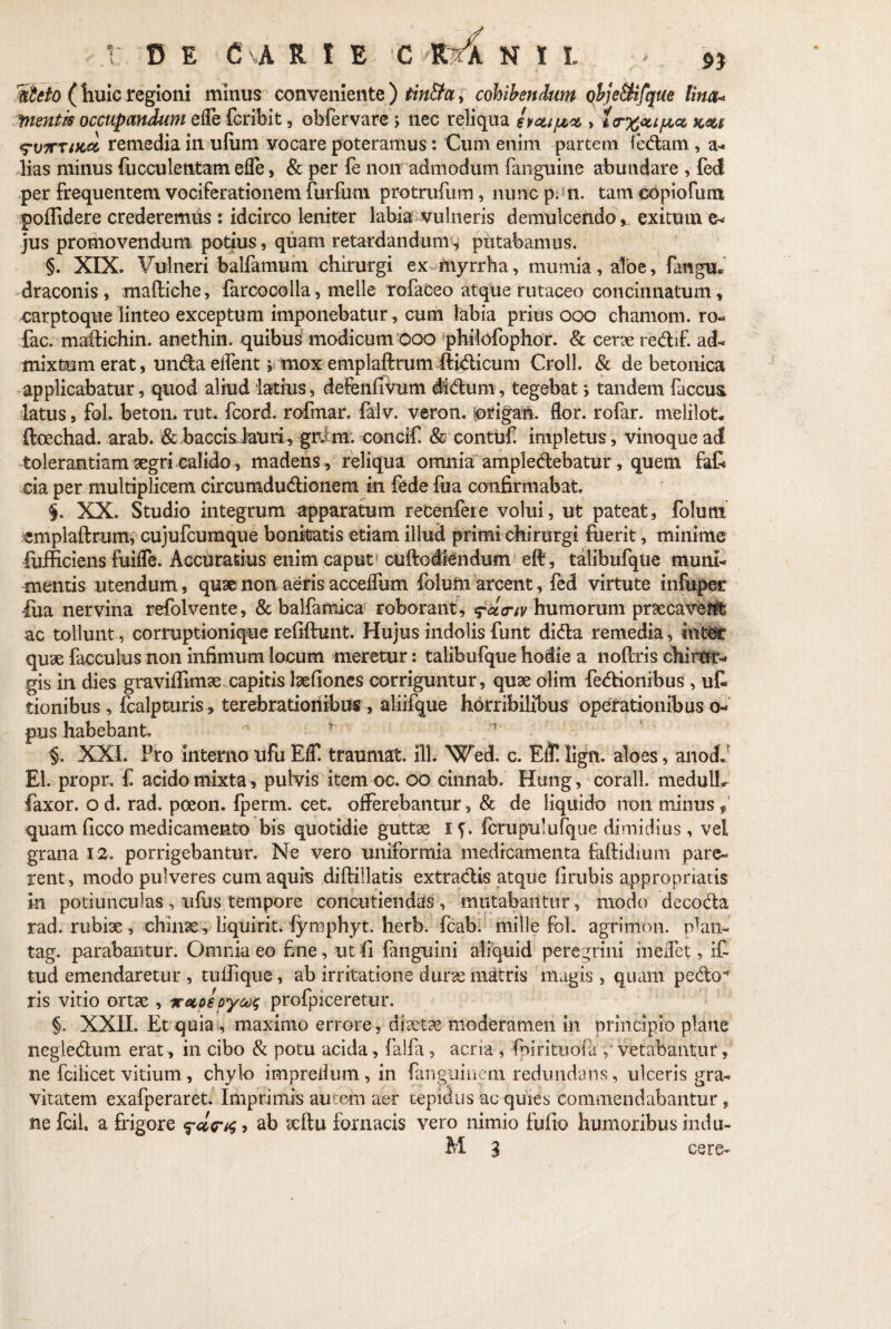 5icto ( huic regioni minus conveniente ) tin&a, cohibendum objeSiifque lina» ^nentis occupandum elfe (cribit, obfervare ; nec reliqua svctipce, > i<r%cupct, km S-oxund remedia in ufiim vocare poteramus: Cum enim partem fedam , a- lias minus fucculentam efle, & per fe non admodum fanguine abundare , fed per frequentem vociferationem furfum protrufum, nunc p. n. tam copiofum poffidere crederemus : idcirco leniter labia vulneris demulcendo exitum e* jus promovendum potius, quam retardandum, putabamus. §. XIX. Vulneri balfamum chirurgi ex inyrrha, mumia, aloe, faugu* draconis, maftiche, farcocolla, meile rofaceo atque rutaceo concinnatum, earptoque linteo exceptum imponebatur , cum labia prius ooo chamom. ro« fac. maftichin. anethin. quibus modicum ooo philofophor. & cerre redif. ad¬ mixtum erat, undaelfent; mox emplaftrum ftidicum Croll. & de betonica applicabatur, quod aliud latius, defenfiVum dldum, tegebat tandem faccus latus, fol. beton. rut. fcord. rofmar. falv. veron. origan. flor, rofar. melilot. ftoechad. arab. & baccisJauri, grdm. concit & contufi impletus, vinoque ad tolerantiam regri calido, madens , reliqua omnia ampledebatur, quem faf cia per multiplicem circumdudionem in fede fua confirmabat. 5. XX. Studio integrum apparatum recenfere volui, ut pateat, folum emplaftrum, cujufcumque bonitatis etiam illud primi chirurgi fuerit, minime fufficiens fuifle. Accuratius enim caput cuftodiendum eft, talibufque muni¬ mentis utendum, quae non aeris accefliim folum arcent, fed virtute infuper lua nervina refolvente, & balfamica roborant, ^cttriv humorum praecavent ac tollunt, corruptionique refiftunt. Hujus indolis funt dida remedia, int^r qure facculus non infimum locum meretur: talibufque hodie a noftris chirur¬ gis in dies graviffimre capitis Irefioncs corriguntur, qure olim fedionihus , ut tionibus , fcalpturis, terebrationibus , aliifque horribilibus operationibus 0- pus habebant. ' * ■'t' §. XXL Pro internolifuEC traumat. ili. Wed. c. Efll lign. aloes, anod» EI. propr. f acido mixta, pulvis item oc. 00 cinnab. Hung, corall. medulL faxor. o d. rad. poeon. fperm. cet. offerebantur, & de liquido non minus quam ficco medicamento bis quotidie guttre if. fcrupulufque dimidius, vel grana 12. porrigebantur. Ne vero uniformia medicamenta faftidium pare¬ rent, modo pulveres cum aquis diftillatis extradis atque firubis appropriatis in potiunculas, ufus tempore concutiendas , mutabantur, modo decoda rad. rubire, chinre , liquirit. fymphyt. herb. fcab. mille fol. agrinion, pfan- tag. parabantur. Omnia eo fine, ut fi (anguini aliquid peregrini ineifet, it tud emendaretur , tuilique, ab irritatione durae matris magis, quam pedo^ ris vitio ortre , xecpepy^ profpiceretur. §. XXII. Et quia , maximo errore, diaetae moderamen in principio plane negledum erat , in cibo & potu acida, falfa , acria , finiri tuo fa , vetabantur, ne fcilicet vitium , chylo imprelium , in fanguinem redundans, ulceris gra¬ vitatem exafperaret. Imprimis autem aer tepidus ac quies commendabantur, ne fcil, a frigore , ab reftu fornacis vero nimio fulto humoribus indu- M 3 cere-