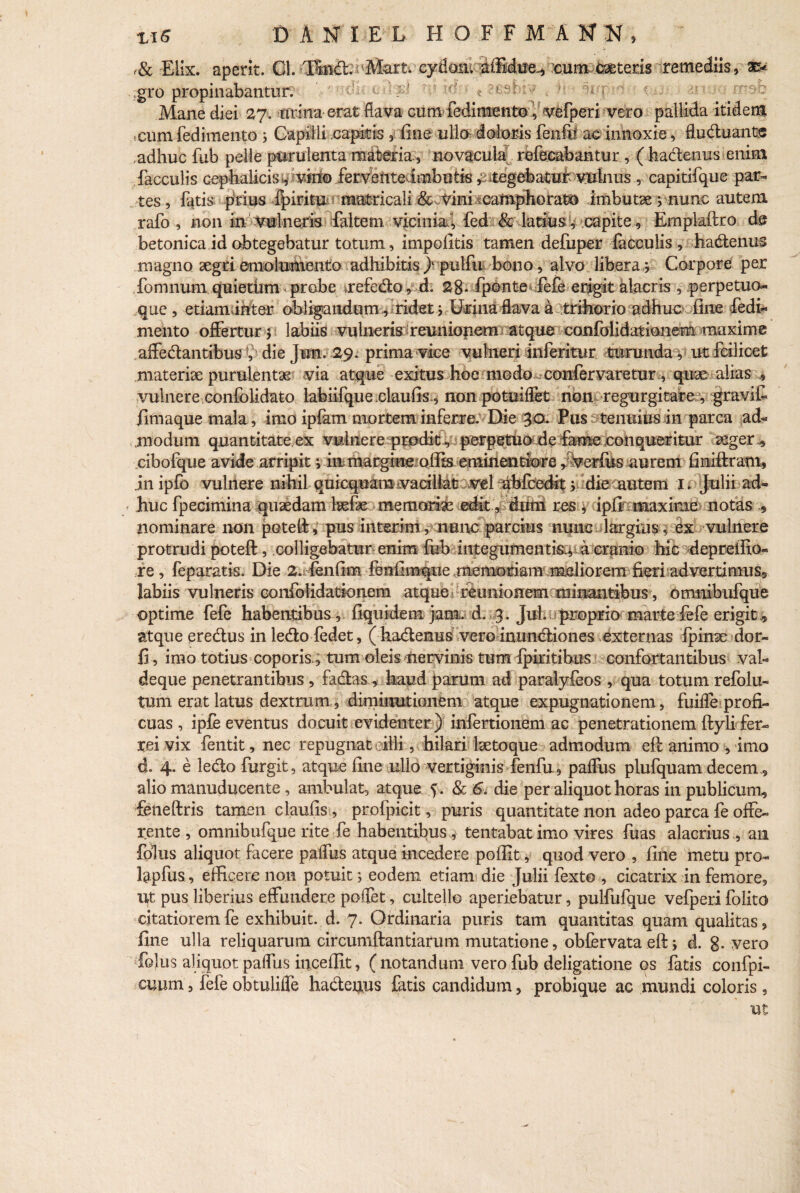 ,& Elix, aperit. Gl. Tmdl. Mart. cyfloai ilftbta* cum ceteris remediis, ae¬ gro propinabantur. 'VfTtfjU ii ti f i Mane diei 27. urina erat flava cum fedim^nto i vefperi vero pallida itidem cum fedimento 5 Gapiili capitis , fine ulla doloris fenfi? ac innoxie, flu diu ante , adhuc fub pelle purulenta materia, novacula refecabantur , (hadlenus enim faeculis cephalicis;, vhto ferventedmbutis ^itegebatufrvBlnus , capitifque par¬ tes , fatis p‘rius fpiritu matricali & vini .camphorat® .imbutae ;nunc autem rafo , non in vulneris faltern vicinia”, fed & latius, capite, Empiaftro de betonica id obtegebatur totum, impolitis tamen defuper faeculis , hadlenus magno aegri emolumento adhibitis } pulfu bono, alvo libera; Corpore per fonmum quietum probe tefedlo, d. 28- fponte fefe erigit alacris , perpetuo* que, etiam inter obligandum, ridet; Urina flava a trihorio adhuc fine fedi¬ mento offertur 5 labiis vulneris reunionem atque confolidatioiiem maxime aifedtantibus , die Jun. 29. prima vice vulneri inferitur turunda, ut feilicet materiae purulentae via atque exitus hoe modo confer varetur, quae alias , vulnere confolidato lahiifque .claufis, non potuiflet non regurgitare , gravifi fima que mala, imo ipfam mortem inferre. Die 30. Pus tenuius in parca ad¬ modum quantitate ex vulnere prodit, perpetuo de fame conqueritur aeger.* cibofque avide arripit; in margim olfe emmentlore r%erlus aurem finiftram, jnipfo vulnere nihil qui equam vacillat vel abfcedit v; die mutem 1. Julii ad¬ huc fpecimina quaedam laelae memoriae edit, dum res , ipfi maxime notas » nominare non potell, pus interim, nunc parcius nunc largius, ex vulnere protrudi poteft, colligebatur enim fub integumentis., a cranio hic depreifio* re , feparatis. Die 2. fenfim fenfimque memoriam melioremfieri advertimus, labiis vulneris confolidatioiiem atque i reunionem minantibus, omnibufque optime fefe habentibus, fiquidem jam. d. 3. Jul. proprio martefefe erigit , atque eredlus inledlofedet, ( hadlenus vero inuncliones externas fpinae dor- 15 , imo totius coporis., tum oleis nervinis tum Ipiritibus confortantibus vah deque penetrantibus , fadlas, haud parum ad paralyfeos , qua totum refolu- tum erat latus dextrum, diminutionem atque expugnationem, fuifle profi¬ cuas , ipfe eventus docuit evidenter) infertionem ac penetrationem flyli fer¬ rei vix fentit, nec repugnat eiili, hilari laetoque admodum efl animo , imo d. 4. e ledlo furgit, atque fine ullo vertiginis fenfu, pafllis plufquam decem, alio manuducente , ambulat, atque 5. & 6. die per aliquot horas in publicum, feneftris tamen claufis, profpicit, puris quantitate non adeo parca fe offe¬ rente , omnibufque rite fe habentibus , tentabat imo vires fuas alacrius , an folus aliquot facere paflus atque incedere poffit, quod vero , fine metu pro* Upfus, efficere noti potuit; eodem etiam die Julii fexto , cicatrix in femore, ut pus liberius effundere poffet, cultello aperiebatur, pulfufque vefperi folito citatiorem fe exhibuit, d. 7. Ordinaria puris tam quantitas quam qualitas, fine ulla reliquarum circumftantiarum mutatione, obfervata eft; d. g. vero folus aliquot paflus inceflit, (notandum vero fub deligatione os fatis confpi- cuum, fefe obtulifle hadleuus fatis candidum, probique ac mundi coloris, ut