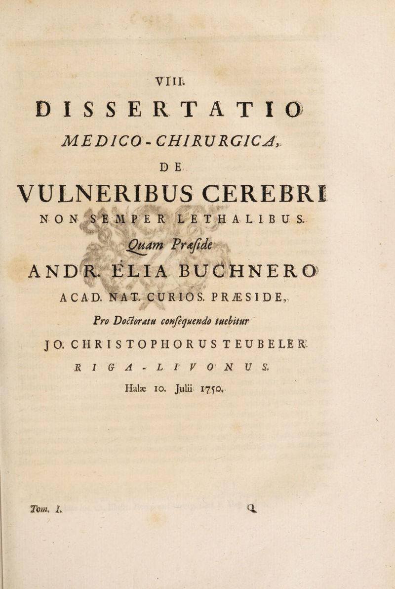 / ISSE TATI MEDICO-CHIRURGICA, D E N O N :S -r ■■ £■■■■■ . M PER L E T H A L I B U S. r ’M * s,- ' - {J. ^*gly. ‘ Quam Prafide AC AD. NAT. CURIO S. PRAESIDE JFV0 Docioratu confequendo tuebitur J O. C H R I S T O P H Q R U S T E U B E LE R 1 G A L I V O N U S, Halae io, Julii f® - “V Tom. <1