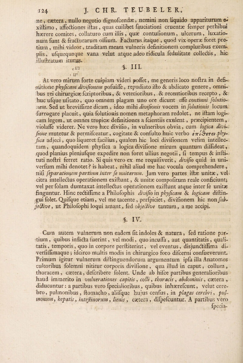 J. C H R. TEUBELI R ; ne , caetera, nullo negotio dignofcendae, nemini non liquido appariturum xillimo , affediones illas , quas cuilibet fauciationi cruentse fernper perhibui haerere comites, collaturo cum illis , quae contufionum, ulcerum, luxatio¬ num funt & fradurarum offium. Fadurus itaque , quod vix operae foret pre¬ tium , mihi videor, traditam meam vulneris definitionem compluribus exem¬ plis , ufquequaque vana velut atque adeo ridicula fedulitate colledis, hic illuftratum iturus» e £1 3- 11 h * — .. » If° - At vero mirum forte cuipiam videri polfet, me generis loco noflra in deS-> jiiittone phyficam divifionem pofuiffe , repudiato illo & abdicato genere, omni¬ bus rei chirurgicae fcriptoribus^ & veterioribus , & recentioribus recepto , 8c huc ufque ufitato, quo omnem plagam uno ore dicunt elfe continui folutio- nem. Sed ut breviilime dicam , ideo mihi divifionis vocem in folutionis locum furrogare placuit, quia folutionis nomen metaphoram redolet, ne illam logi¬ cam legem, ut omnes tropicae definitiones a fcientiis exulent, praecipientem^ violalfe viderer. Ne vero haec divi lio, in vulneribus obvia, cum logica divi*, fione mutetur & permifceaturcogitate & confulto huic verbo sttISstcv phy- fica adjeci, quo liqueret facilius, qualem hic loci divifionem velim intellec¬ tam, quandoquidem phyfica a logica divifione mirum quantum diffideat ,- quodplanius pleniufque expedire non foret ullius negotii, fi tempus & infti-. tuti noftri ferret ratio. Si quis vero ex me requifiverit, divifio quid in uni- verfum mihi denotet? is habeat, nihil aliud me hac vocula comprehendere 9 nifi feparationem partium inter fe unitarum. Jam vero partes illae unitae, vel*, citra intelledus operationem exiflunt, & unitae compofitum reale conficiunt; vel per folam dumtaxat intelledus operationem exillunt atque inter fe unitae finguntur. Hinc rediffime a Philofophis divifio in phyficam & logicam diftin- gui folet. Quifque etiam, vel me tacente, perfpiciet, divifionem hic non fui* je&ive, ut Philofophi loqui amant , fed obje&ive tantum,, a me accipi. §. IV. Cum autem vulnerum non eadem fit indoles & natura, fed ratione par¬ dum, quibus inflida fuerint, vel modi, quo i neu Ha , aut quantitatis, quali¬ tatis , temporis, quo in corpore perfliterint, vel eventus, disjundiffima di- verfiffimaque; idcirco multis modis in chirurgico foro difeerni confueverunt. Primum igitur vulnerum dillinguendorum argumentum ipfa illa Anatomes cultoribus folemni nititur corporis divifione , qua illud in caput, colium 5 thoracem, caetera, deferibere folent. Unde ab hifce partibus generalioribus haud immerito in vulnerationes capitis , colli, thoracis , abdominis, caetera diducuntur: a partibus vero fpecialioribus, quibus inhaerefeunt, velut cere¬ bro, pulmonibus, ftomacho, aliifque hujus cenfus, in plagas cerebri, puU fflonum, hepatis, int e fimorum, lienis , caetera , difpefcuntur. A partibus vero fpecia-