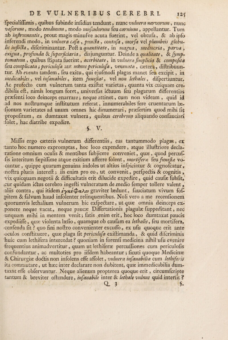 •Tpecialiffimis , quibus fubinde infidias tendunt, nunc vulnera nervorum, nunc vaforum, modo tendinum, modo mufculorum feu carnium , appellantur. Tum ab inftrumentis, prout magis minufve acuta fuerint, vel obtufa, & ab ipfo inferendi modo, in vulnera cafa , pun&a , contufa , morfa vel plumbeis globu¬ lis infli&a, difcriminantur. Poft a quantitate, in magna, mediocria, parva , exigua, profunda & fuperficiaria, disjunguntur. Deinde a qualitate, & fymp- tornatum , quibus flipata fuerint, acerbitate, in vulnera ftmplicia & compofita feu complicata $periculofa aut mmus periculofa 9 venenata , extera, diftribuun- tur. Ab eventu tandem, feu exitu, qui ejufmodi plagas manet feu excipit, in medicabiles , vel infanabiles, item funefas, vel non lethales, difpertiuntur. Ac profedo cum vulnerum tanta exiftat varietas, quanta vix cuiquam cre¬ dibilis eft, nimis longum foret, univerfas iduum feu plagarum differentias praefenti loco deinceps enarrare > neque attinet, cum non videam , quid id ad nos noftrumque inftitutum referat, innumerabiles fere cruentarum lae- fionum varietates ad unum omnes hic dinumerari, praefertim quod mihi fit propofitum, ea dumtaxat vulnera, quibus cerebrum aliquando confauciari iolet, hac diatribe expedire, §, V, Miffis ergo exteris vulnerum differentiiseas tantummodo plagas, ex tanto hoc numero expromptas, hoc loco expendere, atque illuftriore decla¬ ratione omnium oculis & mentibus fubjicere conveniet, quae, quod percuf» fis interitum faepiffime atque exitium afferre folent, mortifera feu funejla vo¬ cantur, quippe quarum genuina indoles ut altius infpiciatur & cognofcatur* noftra pluris intereft; iis enim pro eo , ut convenit., perfpedis & cognitis * vix quicquam negotii & difficultatis erit dilucide expedire, quid caufae fubfit? .cur quidam idus cerebro ingefti vulneratum de medio femper tollere valent* aliis contra, qui itidemeyKs^P^Aov graviter laedunt, fauciatum vivum fofi qfitem & falvum haud infolenter relinquentibus. Noli vero a me recenfionem quorumvis lethalium vulnerum hic exfpedare, ut quae omnia deinceps ex¬ ponere neque vacat, neque paucae Differtationis plagulae fuppeditant, neo unquam mihi in mentem venit; fatis enim erit, hoc loco dumtaxat paucis expediiffe, quae violenta laefio, quamque ob eaufam ea lethalis9 feu mortifera, cenfenda fit ? quo fini noftro convenienter excuffo, ex ufu quoque erit ante oculos conftituere, quae plaga fit periculofa exiftimanda , & quid diferiminis huic cum lethifera intercedat ? quoniam in forenfi medicina nihil ufu evenire frequentius animadvertitur, quam ut lechiferae percuffiones cum periculofis confundantur , ac multoties pro iifdern habeantur j ficuti quoque Medicinae & Chirurgiae dodtis non infolens effe allblet , vulnera infanabilia cum lethiferis ita commutare, ut haec inter declarare non dubitent, quae immedicabilia dum¬ taxat effe obfervantur. Neque alienum propterea quoque erit, circumfcripte tantum & breviter offendere, infanabile inter & lethale vulnus quid interfit?