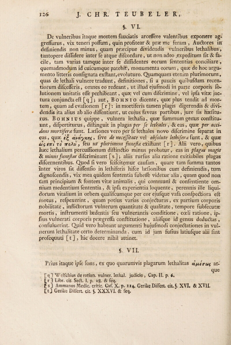 SZ6 J. C H R. T EDI E L E R §. VI. i De vulneribus itaque mortem fauciatis arceffere valentibus exponere agi greffurus, vix teneri poflum, quin profitear & prae me feram , Audores in' definiendis non minus, quam praecipue dividendis vulneribtis lethalibus, tantopere diffidere inter fe atque difcordare, ut non adeo .expeditum fit & fa¬ cile, tam varias tamque inter fe diffidentes eorum fententias conciliare, quemadmodum id cuicumque patebHv monumenta eorum, quae de hoc argu¬ mento litteris confignata exftant, evoluturo. Quamquam etenim plurimorum , quas de lethali vulnere tradunt, definitiones, fi a paucis quibufdam recen- tiorum difcefferis, omnes eo redeant, ut illud ejufmodi in parte corporis lb- lutionem Unitatis effe perhibeant, quae vel cum difcrimine, vel ipfa vitae jac¬ tura conjundaeff [q] j aut, BohnIO dicente, quae plus tendit ad mor¬ tem, quam ad evafionem [r]: in mortiferis tamen plagis digerendis & divi¬ dendis ita alius ab alio didentium, ut cujus faveas partibus, jure fis Haefitu- rus. BohniUs quippe , vulnera lethalia, quae fummumgenus conftitu- unt, difpertiturus, diftinguit in plagas per fe letkates, & eas, quae per acci¬ dens mortifera fimt. Laefiones vero per fe lethales novo difcrimine feparat in eas, quae dvdyjcri^, five de neceffitate vel abfolute lethifera funt, & quae cc$S7tito 7roAv , feu ut plurimum funefia exiifunt [r]. Alii vero, quibus liaec lethalium percuffionum diftindio minus probatur, eas in plaga* magis & minus funefias difcriminant [s]j aliis rurfus alia ratione exitiabiles plagas difcernentibus. Quod fi vero fcifcitemur caufam, quare tam fumma tantos inter viros fit diffenfio in lethiferis hifce laefionibus cum definiendis, tum dignofcendis, vix mea quidem fententia fubefle videtur alia , quam quod non tam principium & fontem vitae animalis , qui communi Sc confentiente om¬ nium medentium fententia , & ipfa experientia loquente, perennis ille liqui¬ dorum vitalium in orbem qualifcunique per cor ejufque vafa confpediora eft motus, refpexerint, quam potius varias conjeduras, ex partium corporis nobilitate , inflidorurri vulnerum quantitate & qualitate, tempore fubfecutae mortis, inftrumenti laedentis feu vulnerantis conditione, coeli ratione, ip- fius vulnerati corporis praegreffa conftitutione , aliifque id genus dedudas , confuluerint. Quid vero habeant argumenti hujufmodi conjedationes in vul¬ nerum lethalitate certo determinanda, cum id jam fufius latiufque alii fint profequuti [ t ] , hic docere nihil attinet, §. VIL j Prius kaque ipfe fons, ex quo quarumvis plagarum lethalitas d&erw at¬ que f q 1 Welfchius de ratiori, vulner. lethal. judicio , Cap. II. p. 6. Lr 3 Libr. cit Sed. ]. p. 2g. & feq. C s ] Ammanus Medie, critic. Caf. X. p. 1x4. Gerike Differt, cit. J. XVI, & XVJL [t] Gerike Differt, git. J. XXXVI. & feq.