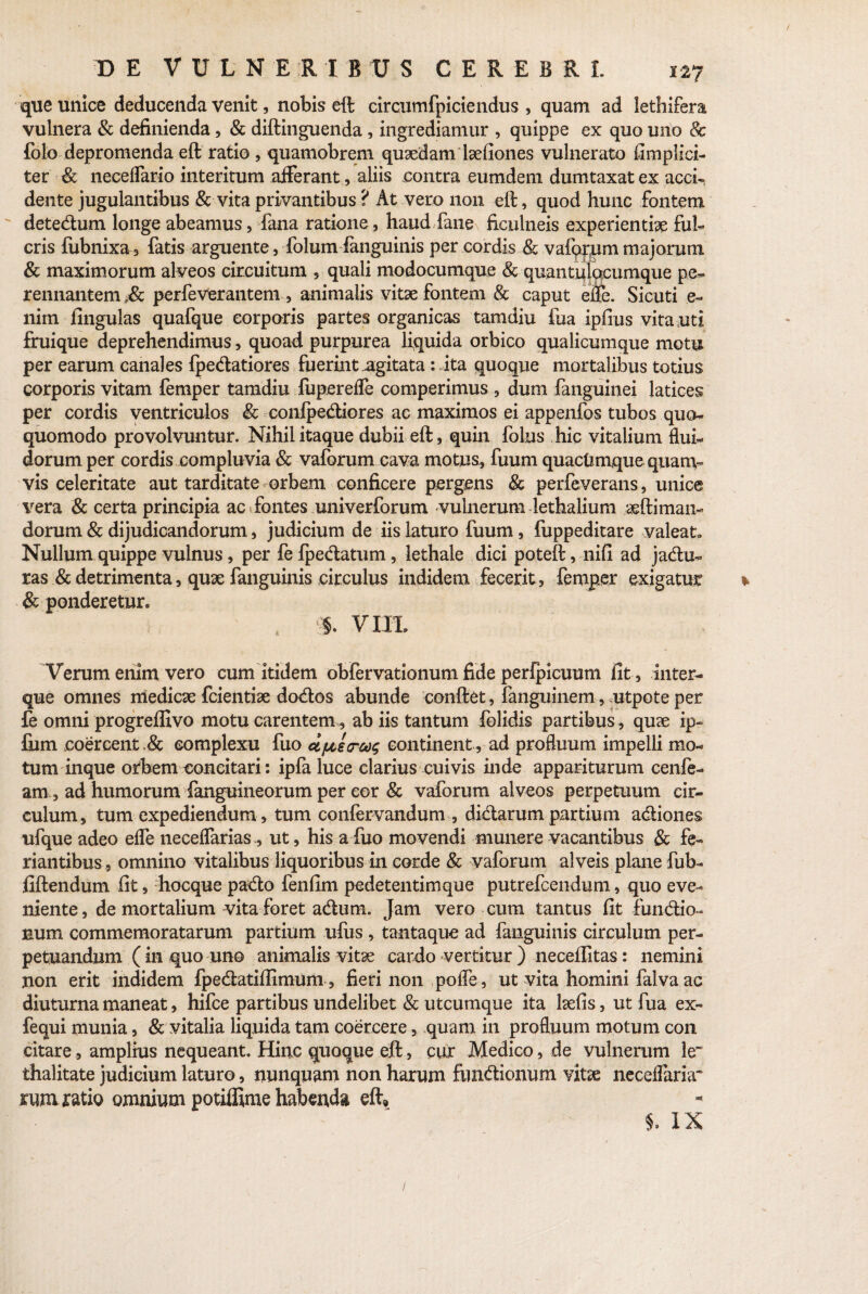 que unice deducenda venit, nobis eft circumfpiciendus , quam ad lethifera vulnera & definienda, & diftinguenda , ingrediamur , quippe ex quo uno & folo depromenda eft ratio , quamobrem quaedam laefiones vulnerato fimplici- ter & neceflario interitum afferant, aliis .contra eumdem dumtaxat ex acci¬ dente jugulantibus & vita privantibus ? At vero non eft, quod hunc fontem detedum longe abeamus, fana ratione, haud fane ficulneis experientiae fui- eris fubnixa, fatis arguente, foham fanguinis per cordis & vafqr,uni majorum & maximorum alveos circuitum 5 quali modocumque & quantutocurrique pe¬ rennantem ,& perfeverantem , animalis vitae fontem & caput efle. Sicuti e- nim fingulas quafque corporis partes organicas tamdiu fua ipfius vita uti fruique deprehendimus, quoad purpurea liquida orbico qualicumque motu per earum canales {pedatiores fuerint agitata: ita quoque mortalibus totius corporis vitam femper tamdiu fupereffe comperimus , dum fanguinei latices per cordis ventriculos & conlpediores ac maximos ei appenfos tubos quo- quomodo provolvuntur. Nihil itaque dubii eft, quin folus hic vitalium flui¬ dorum per cordis compluvia & vaforum cava motus, fuum quaefemque quam¬ vis celeritate aut tarditate orbem conficere pergens & perfeverans, unice vera & certa principia ac fontes univerforum vulnerum lethalium aeftiman- dorum & dijudicandorum, judicium de iis laturo fuum, fuppeditare valeat. Nullum quippe vulnus, per fe {pedatum, lethale dici poteft, nifi ad jadu- ras & detrimenta, quae fanguinis circulus indidem fecerit, femper exigatur & ponderetur. , ». VIPL Verum enim vero cum itidem obfervationum fide perfpicuum fit, inter- que omnes medicae fcientise dodos abunde conftet, fanguinem, utpote per fe omni progreffivo motu carentem , ab iis tantum folidis partibus, quae ip« fum coercent.& complexu fuo dfts<rco$ continent , ad profluum impelli mo¬ tum inque orbem concitari: ipfa luce clarius cuivis inde appariturum cenfe- am , ad humorum fanguineorum per cor & vaforum alveos perpetuum cir¬ culum, tum expediendum, tum coniervandum , didarum partium adiones ufque adeo efle neceflarias, ut, his a fuo movendi munere vacantibus & fe- nantibus, omnino vitalibus liquoribus in corde & vaforum alveis plane fub- fiftendum fit, hocque pado fenfim pedetentimque putrefeendum, quo eve¬ niente, de mortalium vita foret adum. Jam vero cum tantus fit fundio- num commemoratarum partium ufus , tantaque ad fanguinis circulum per¬ petuandum (in quo uno animalis vitae cardo vertitur ) neceffitas: nemini non erit indidem fpedatiflimum, fieri non pofle, ut vita homini falva ac diuturna maneat, hifce partibus undelibet & utcumque ita laefis, ut fua ex- fequi munia, & vitalia liquida tam coercere, quam in profluum motum con citare, amplius nequeant. Hinc quoque eft, cur Medico, de vulnerum le~ thalitate judicium laturo, nunquam non harum fundionum vitae neceffaria* rum ratio omnium potiffime habenda eft. i IX