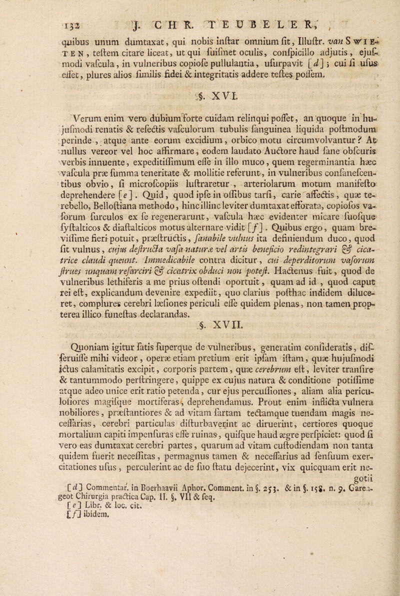 quibus unum dumtaxat, qui nobis inftar omnium fit, Illuftr. van S T e N , teftem citare liceat, ut qui fuifmet oculis, conlpicillo adjutis , ejufi modi vafcula, in vulneribus copiofe pullulantia, ufurpavit [d] j cui fi ufus .edet, plures alios fluxilis fidei & integritatis addere teffes podenx. *:§. x Vio Verum enim vere dubium forte cuidam relinqui poflet, an quoque in hu- jufmodi renatis & refedis vafculorum tubulis fanguinea liquida poftmoduni perinde , atque ante eorum excidium, orbico motu circumvolvantur? At nullus vereor vel hoc affirmare-, eodem laudato Audore haud fime obfcuris verbis innuente, expeditiffimum effe in illo muco, quem regerminantia h<£C wafcula pr3e fumma teneritate & mollitie referunt, in vulneribus confanefcen- tibus obvio, fi microfcopiis luftraretur , arteriolarum motum manifefto deprehendere [e] . Quid, quod ipfe in offibus tarfi, carie affedis, quse te- rebello, Belloftiana methodo, hinc illinc leviter dumtaxat efforata, copiofos va- forum furculos ex fe regenerarunt, vafcula hsec evidenter micare fuofque lyftalticos & diaffalticos motus alternare-vidit [/]... Quibus ergo , quam bre~ viffime fieri-potuit, praeftrudis, Jdnubile vulnus ita definiendum duco, quod fit vulnus, cujus defiruBa vafianatura vel artis beneficio redintegrari £5? cica¬ trice claudi queunt. Immedicabile eontra dicitur, cui deperditorum vaforum firues unquam refarciri (fij cicatrix obduci non potefi. Hactenus fuit, quod de vulneribus lethiferis a me prius olfendi oportuit, quam ad id , quod caput reieft, explicandum devenire expediit, quo clarius pofthac indidem diluce¬ ret, complures cerebri lsefiones periculi elfe quidem plenas , non tamen prop- terea illico funeftas declarandas. xviL Quoniam igitur fatis Riperque de vulneribus, generatim confideratis, dif¬ fer uilfe mihi videor , operae etiam pretium erit ipfam iftam, quae hujufmodi |dus calamitatis excipit, corporis partem, quae cerebrum elf, leviter tranfire & tantummodo perftringere, quippe ex cujus natura & conditione potiffime atque adeo unice erit ratio petenda, cur ejus percufiiones , aliam alia pericu- lofiores magifque mortiferas, deprehendamus. Prout enim infida vulnera nobiliores, pr3eftantiores & ad vitam fartam tedamque tuendam magis ne- ceifarias, cerebri particulas difturbaverint ac diruerint, certiores quoque mortalium capiti impenfuras ede ruinas, quifque haud aegre perfpiciet: quod 11 vero eas dumtaxat cerebri partes, quarum ad vitam cuftodiendam non tanta quidem fuerit neceffitas, permagnus tamen & necelfarius ad fenfuum exer¬ citationes ufus , perculerint ac de fuo ftatu dejecerint, vix quicquam erit ne¬ gotii [d] Commentar, in Boerhaavii Aphor. Comment. in §. 25$. & in §. 158, n. 9. Garea- geot Chirurgia p radica Cap. 11. §, VII & feq. [ e ] Libr. & loc. cit. ■[/] ibidem. J r