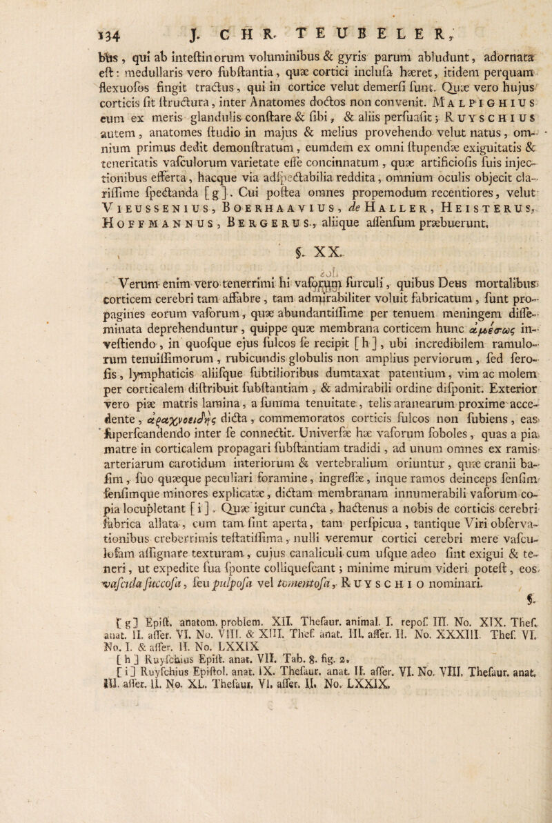 b%s , qui ab Inteftinorum voluminibus & gyris parum abludunt, adornata eft; medullaris vero fubftantia, quae cortici inclufa haeret, itidem perquam flexuofos fingit tradus, qui in cortice velut detnerfi funt. Qiuc vero hujus corticis fit ftrudura, inter Anatomes dodos non convenit. Malpighius eum ex meris glandulisconftare & fibi? & aliis perfuafit> Ruy sgh ius autem, anatomes ftudio in majus & melius provehendo- velut natus, onv • nium primus dedit demonftratum, eumdein ex omni ftupendse exiguitatis & teneritatis vafculorum varietate effe concinnatum , quae artificiofis fuis injec¬ tionibus efferta, h aeque via adipedabilia reddita, omnium oculis objecit cla- riftime fpedanda [g] . Cui poftea omnes propemodum recentiores, velut Vieussenius, Boerhaavius, ^Haller, Heisterus? Hoefmannus j Bergerus-, aliique affenfum praebuerunt, x §. XX. , ijL Verum enim vero tenerrimi hi vaforum furculi, quibus Deus mortalibus corticem cerebri tam affabre , tam admirabiliter voluit fabricatum , funt pro¬ pagines eorum valbrum , quae abundantifiime per tenuem meningem diffe- minata deprehenduntur, quippe quae membrana corticem hunc dpe<roo<; in- veftiendo , in quofque ejus fulcos fe recipit [h] , ubi incredibilem ramulo¬ rum tenuillimorum , rubicundis globulis non amplius perviorum, fed fero- fis , lymphaticis aliifque fubtilioribus dumtaxat patentium, vim ac molem per corticalem diftribuit fubftantiam , & admirabili ordine difponit. Exterior vero pise matris lamina, aftimma tenuitate , telis aranearum proxime acce¬ dente , dida, commemoratos corticis fulcos non fubiens, eas- iuperfeandendo inter fe connedit. Univerfte hse vaforum foboles, quas a pia> matre in corticalem propagari fubftantiam tradidi, ad unum omnes ex ramis arteriarum carotidum interiorum & vertebralium oriuntur , qn?e cranii ba- fim , fuo quaeque peculiari foramine, ingreffe, inque ramos deinceps fenfim fenfim que minores explicatae, didam membranam innumerabili vaforum co¬ pia locupletant [i ]. Quae igitur eunda , hadenus a nobis de corticis cerebri fabrica allata , cum tam fint aperta, tam perfpicua, tantique Viri obferva- tionibus creberrimis teftatilfima, nulli veremur cortici cerebri mere vafeu- lotam alfignafe texturam., cujus canaliculi, cum ufque adeo fint exigui & te¬ neri, ut expedite fua fponte colliquefcant j minime mirum videri poteft, eos. 'vafeuta fueeofa, feu pulpofa vel tornent ofa r Ruyschi o nominari i fg] EpHf. anatom. problem. XII Thefaur. animal. I. repof III No. XIX. Thef, anat. II affer. VI. No. VIII. & XIII. Tlief anat. III. affer. II. No. XXXIII. Thef. VL No. I. & affer. IT. No. LXX1X C h ] Ruyfchius Eplit. anat. VII Tab. g. fig. 2» [i] Ruyfchius Epiftol. anat. IX. Thefaur. anat. II. affer. VI. No. VIII. Thefaur. anafc, III. affer, ii. No. XL. Thefaur. Vi. affer. IJ. No, LXXIX.