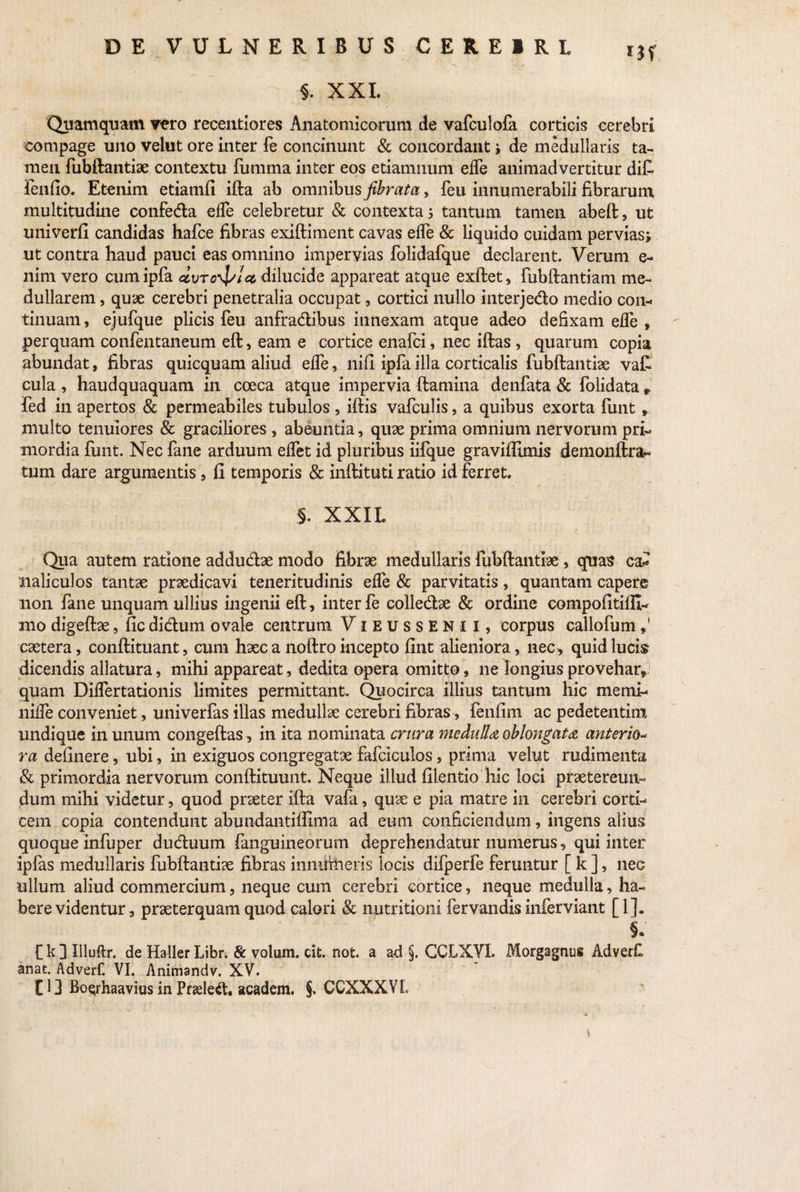 i3f 11 T 1 XXL Quamquam vero receiitiores Anatomicorum de vafculofa corticis cerebri compage uno velut ore inter fe concinunt & concordant; de medullaris ta¬ men fubftantiae contextu fumma inter eos etiamnum elfe animadvertitur di£ lenfio. Etenim etiamfi ifta ab omnibus fibrata, feu innumerabili fibrarum multitudine confe&a effe celebretur & contexta 5 tantum tamen abeft, ut univerfi candidas hafce fibras exiftiment cavas elTe & liquido cuidam pervias; ut contra haud pauci eas omnino impervias folidafque declarent. Verum e- nim vero cumipfa doTo^/icc dilucide appareat atque exftet, fubftantiam me¬ dullarem , quae cerebri penetralia occupat , cortici nullo interjedo medio con¬ tinuam, ejufque plicis feu anfra&ibus innexam atque adeo defixam ede , perquam confentaneum eft, eam e cortice enafci, nec iftas , quarum copia abundat, fibras quicquam aliud elfe, nifi ipfa illa corticalis fubftantiae va£ cula , haudquaquam in coeca atque impervia ftamina denfata & folidata». fed in apertos & permeabiles tubulos , iftis vafculis, a quibus exorta fimt, multo tenuiores & graciliores, abeuntia, quae prima omnium nervorum pri¬ mordia funt. Nec fane arduum elfet id pluribus iifque graviftimis demonftra^ tum dare argumentis, fi temporis & inftituti ratio id ferret. §. XXIL Qua autem ratione addudfoe modo fibrae medullaris fubftantiae , quas ca* naliculos tantae praedicavi teneritudinis elfe & parvitatis, quantam capere non fane unquam ullius ingenii eft, inter fe colledae & ordine compofitifli- mo digeftae, fic didum ovale centrum VibussENII, corpus callofum caetera, conftituant, cum haec a noftro incepto fint alieniora, nec, quid lucis dicendis allatura, mihi appareat, dedita opera omitto, ne longius provehar, quam Dilfertationis limites permittant. Quocirca illius tantum hic memi- nilfe conveniet, univerfas illas medullae cerebri fibras, fenfim ac pedetentim undique in unum congeftas, in ita nominata crura medulla oblongata anterio- ra delinere, ubi, in exiguos congregatae fafciculos, prima velut rudimenta & primordia nervorum conftituunt. Neque illud filentio hic loci praetereun¬ dum mihi videtur, quod praeter ifta vafa, quae e pia matre in cerebri corti¬ cem copia contendunt abundantiffima ad eum conficiendum, ingens alius quoque infuper dudluum fanguineorum deprehendatur numerus, qui inter ipfas medullaris fubftantiae fibras innihheris locis difperfe feruntur [ k ], nec ullum aliud commercium, neque cum cerebri cortice, neque medulla, ha¬ bere videntur, praeterquam quod calori & nutritioni fervandis inferviant [ 1]«, Ck3Illuftr. de Haller Libr. & volum. cit. not. a ad §. GCLXYI. Morgagnus AdverC anat. Adverf. VI. Animandv. XV. £ 13 Bosrhaavius in Pnele&. academ. §. CCXXXVl \