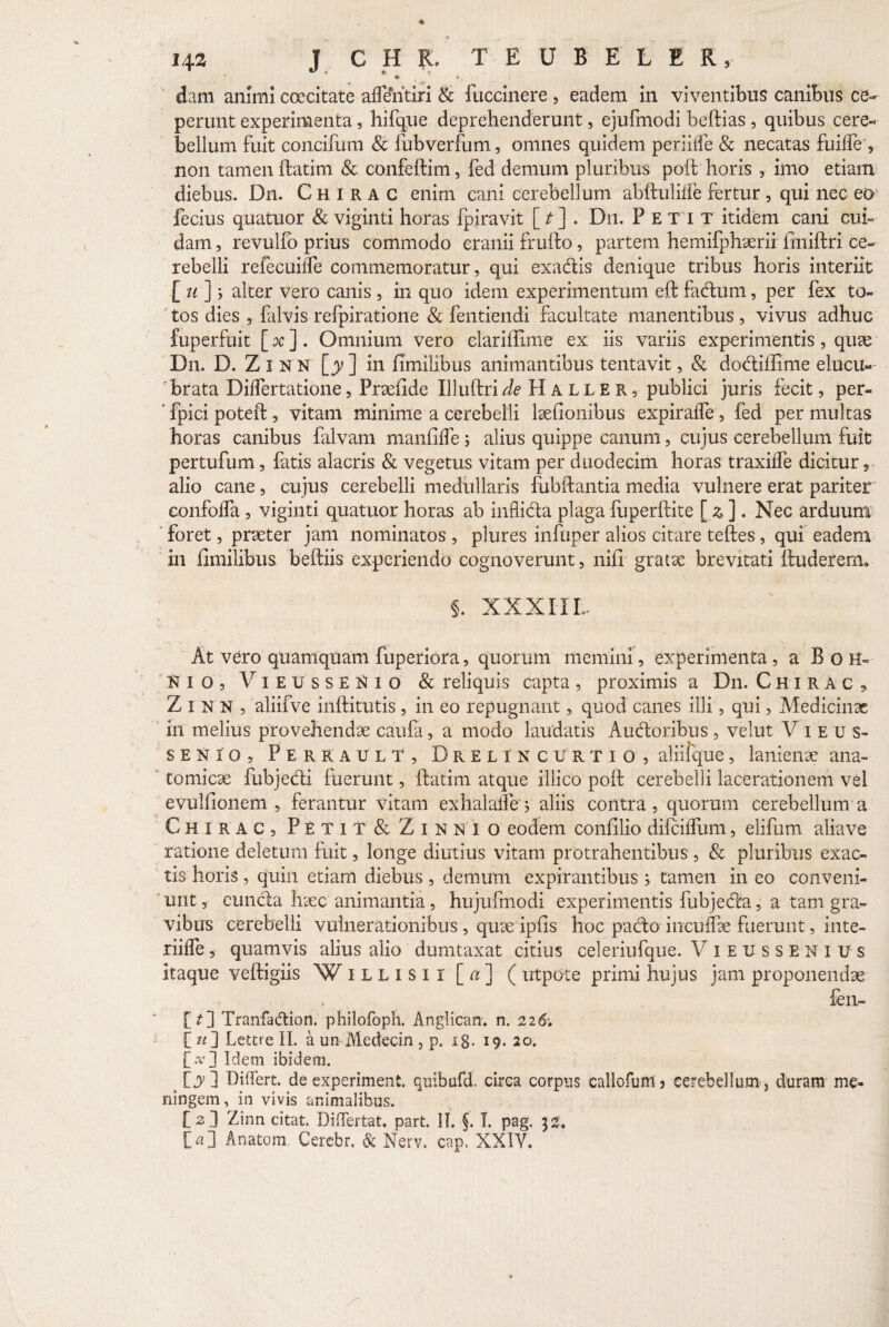 - * 6, dani amnii coecitate afleritiri & fucdnere , eadem in viventibus canibus ce¬ perunt experimenta, hifque deprehenderunt, ejuftnodi beftias, quibus cere¬ bellum fuit concifum & fubverfum, omnes quidem periiife & necatas fuiffe', non tamen ftatim & confeftim, fed demum pluribus poft horis , imo etiam diebus. Dn. Chirac enim cani cerebellum abftuliffe fertur , qui nec eo fecius quatuor & viginti horas fpiravit [ . Dn. Petit itidem cani cui¬ dam , revulfo prius commodo cranii fruifo, partem hemifphaerii iiniftri ce¬ rebelli refecuiffe commemoratur, qui exadis denique tribus horis interiit [ u ]} alter vero canis , in quo idem experimentum eft fadum, per fex to¬ tos dies , falvis refpiratione & fentiendi facultate manentibus , vivus adhuc fuperfuit [ x ]. Omnium vero clariffime ex iis variis experimentis, quae Dn. D. Zl n n [jy] in fimilibus animantibus tentavit, & dodiffime elucu¬ brata Differtatione, Praefide Illuftri de H A L L E R, publici juris fecit, per- fpici poteft, vitam minime a cerebelli laefionibus expiraffe, fed per multas horas canibus falvam manfiffe 5 alius quippe canum, cujus cerebellum fuit pertufum, fatis alacris & vegetus vitam per duodecim horas traxiffe dicicur, alio cane, cujus cerebelli medullaris fubftantia media vulnere erat pariter confolfa , viginti quatuor horas ab inflida plaga fuperftite [ z . Nec arduum foret, praeter jam nominatos , plures infuper alios citare teftes , qui eadem in fimilibus beftiis experiendo cognoverunt, nili gratae brevitati ftuderertu 5. XXXIIL At vero quamquam fuperiora, quorum memini, experimenta, a B o H- Hio, ViEUssEiifio & reliquis capta, proximis a Dn. Chirac , Zinn, aliifve inftitutis , in eo repugnant, quod canes illi, qui, Medicinae in melius provehendae caufa, a modo laudatis Audoribus , velut V 1 e u s- senio, Perrault, D r e l In curtio, aliifque, lanienae ana¬ tomicae fubjedi fuerunt, ftatim atque iliico poft cerebelli lacerationem vel evulfionem , ferantur vitam exhalaffe; aliis contra , quorum cerebellum a Chirac, Petit & Zinxi o eodem confilio difeiffum, elifum aliave ratione deletum fuit, longe diutius vitam protrahentibus, & pluribus exac¬ tis horis , quin etiam diebus , demum expirantibus ; tamen in eo conveni¬ unt , eunda haec animantia, hujufniodi experimentis fubjeda, a tam gra¬ vibus cerebelli vulnerationibus , quae ipfis hoc pado inculfae fuerunt, inte¬ rlide , quamvis alius alio dumtaxat citius celeriufque. ViEUSSEHitfs itaque veftigiis W illisi r [a] ( utpdte primi hujus jam proponendae fen- [?] Tranfadion. philofoph. Anglican. n. 226; I?OLettreII. a un Medecin , p. ig. 19.20. [>] Idem ibidem. [jy] Differt, de experiment. qnibufd. circa corpus callofum ? cerebellum , duram me- ningem, in vivis animalibus. [2] Zinn citat. Differtat. part. 11, §. I. pag. 32. [a] Anatem Cerebr. & Nerv. cap. XXIV.