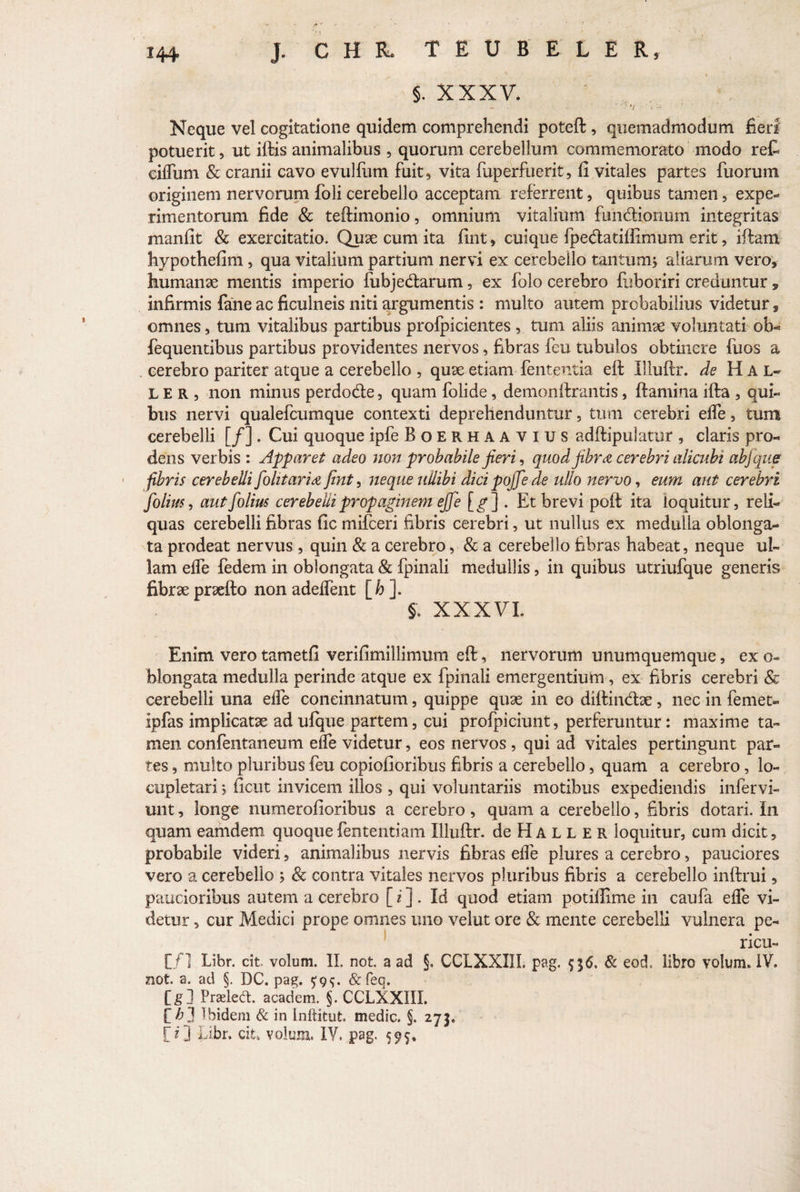 ' i • §. XXXV. Neque vel cogitatione quidem comprehendi poteft, quemadmodum fieri potuerit, ut iftis animalibus , quorum cerebellum commemorato modo reC ciflum & cranii cavo evulfum fuit, vita fuperfuerit, fi vitales partes fuorum originem nervorum foli cerebello acceptam referrent, quibus tamen, expe¬ rimentorum fide & teftimonio, omnium vitalium fun&ionum integritas manfit & exercitatio. Quae cum ita fint, cuique fpedatifiimum erit, iftam hypothefim, qua vitalium partium nervi ex cerebello tantum* aliarum vero, humanae mentis imperio fubje&arum, ex folo cerebro fuboriri creduntur, infirmis fane ac ficulneis niti argumentis : multo autem probabilius videtur, omnes, tum vitalibus partibus profpicientes , tum aliis animae voluntati ofa¬ re qu entibus partibus providentes nervos, fibras fcu tubulos obtinere fuos a cerebro pariter atque a cerebello , quae etiam fenteutia eft Illuftr. de H A L~ LER, non minus perdode, quam folide, demonifrantis, flamina ifla , qui¬ bus nervi qualefcumque contexti deprehenduntur, tum cerebri efle, tum cerebelli [/] . Cui quoque ipfe Boerhaavius adflipulatur , claris pro¬ dens verbis : Apparet adeo non probabile jieri, quod jibra cerebri alicubi abfque fibris cerebelli fiolitaria fint, neque ullibi dici pojfe de ullo nervo, eum aut cerebri folim, autfolius cerebelli propaginem eJJ e [^] . Et brevi pofl ita loquitur, reli¬ quas cerebelli fibras fic mifceri fibris cerebri, ut nullus ex medulla oblonga¬ ta prodeat nervus, quin & a cerebro, & a cerebello fibras habeat, neque ul¬ lam efle fedem in oblongata & fpinali medullis, in quibus utriufque generis fibrae praeflo non adeflent [h ]. §. XXXVI. Enim vero tametfi verifimillimum eft, nervorum unumquemque, ex o- blongata medulla perinde atque ex fpinali emergentium, ex fibris cerebri & cerebelli una efle concinnatum, quippe quae in eo diflindae, nec in femet- ipfas implicatae ad ufque partem, cui profpiciunt, perferuntur: maxime ta¬ men confentaneum efle videtur, eos nervos, qui ad vitales pertingunt par¬ tes , multo pluribus feu copiofioribus fibris a cerebello, quam a cerebro, lo¬ cupletari * ficut invicem illos , qui voluntariis motibus expediendis infervi- unt, longe numerofioribus a cerebro, quam a cerebello, fibris dotari. In quam eamdem quoque fententiam Illuftr. de H A L L E R loquitur, cum dicit, probabile videri, animalibus nervis fibras efle plures a cerebro, pauciores vero a cerebello * & contra vitales nervos pluribus fibris a cerebello inftrui, paucioribus autem a cerebro [ i ] . Id quod etiam potillime in caufa efle vi¬ detur , cur Medici prope omnes uno velut ore & mente cerebelli vulnera pe¬ ricu¬ li/] Libr. cit volum. II. not. a ad §, CCLXXI1I. pag. $36. & eod, libro volum. IV. not. a. ad §. DC. pag. $95. & feo. [g] Praeledt. academ. §. CCLXXIIL [^■3 Ibidem & in Inftitut. medie. §. 273« [O Libr. cit» volum. IV. pag. 595.