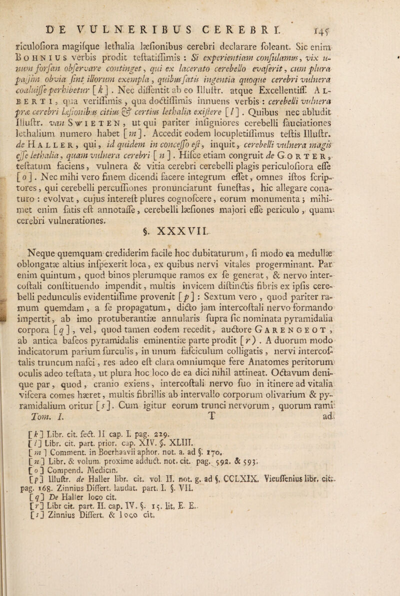 riculofiora magifque lethalia lcdionibus cerebri declarare foleant. Sic enim Bohnius verbis prodit teftatiffimis : Si experientiam confidamus, vix u« nam forfan obfervare continget, qui ex lacerato cerebello evaferit, cum plura pajjkn obvia fint illorum exempla , quibus fatis ingentia quoque cerebri vulnera coaluijfeperhibetur [k j . Nec diflentit ab eo Illuftr. atque Excellentilf. A L- EERT 13 qua veriflimis , qua dodiffimis innuens verbis : cerebelli vulnera frx cerebri Ufionibus citius Pf certius lethalia exiftere [/] . Quibus nec abludit Illuftr. wStieten, ut qui pariter iniigniores cerebelli fauciationes lethalium numero habet [m]. Accedit eodem locupletiilimus teftis Illuftr. ieHALLER, qui, id quidem in concejfo eft, inquit , cerebelli vulnera magis ejfe lethalia, quam vulnera cerebri [ n ] . Hifce etiam congruit de G o R T E R r teftatum faciens, vulnera & vitia cerebri cerebelli plagis periculofiora efle [ o ] . Nec mihi vero finem dicendi facere integrum eflet, omnes iftos ferip- tores j qui cerebelli percufliones prommeiarunt funeftas, hic allegare cona¬ turo : evolvat, cujus intereft plures cognofcere, eorum monumentaj mihi» met enim fatis eft annotafle, cerebelli lsefiones majori efle periculo , quanu cerebri vulnerationes. 5. XXXVIL Neque quemquam crediderim facile hoc dubitaturum, fi modo ea medullte oblongatae altius infpexerit loca, ex quibus nervi vitales progerminant. Par enim quintum , quod binos plerumque ramos ex fe generat , & nervo inter- coftali conftituendo impendit, multis invicem diftindis fibris ex ipfis cere¬ belli pedunculis evidentiilime provenit [p] : Sextum vero , quod pariter ra¬ mum quemdam , a fe propagatum, dido jam intercoftali nervo formando impertit, ab imo protuberanthe annularis fupra fic nominata pyramidalia corpora [ q ], vel, quod tamen eodem recedit, audore Garengeot , ab antica bafeos pyramidalis eminentiae parte prodit [r) . A duorum modo indicatorum parium furculis, in imum fafciculum colligatis , nervi intercofi talis truncum nafei, res adeo eft clara omniumque fere Anatomes peritorum* oculis adeo teftata, ut plura hoc loco de ea dici nihil attineat. Odavum deni¬ que par, quod , cranio exiens , intercoftali nervo fuo in itinere ad vitalia vifcera comes haeret, multis fibrillis ab intervallo corporum olivarium & py¬ ramidalium oritur [r]. Cum igitur eorum trunci nervorum, quorum ramh Tom. L T adi f k2 Libr. dt. fed. 11 cap. 1. pag. 229. [ /] Libr. cit. part. prior, cap. XIV. §. XLIIL [ m ] Comment. in Boerhaavii aphor. not a. ad §. 170, [>] Libr. & volum. proxime addud. not. cit. pag, 592. & $93. f 0 ] Compend. Mediem. Lp] Illuftr. de Haller libr. cit. vol. II. not. g» ad §, CCLXIX, Yieuflemus libr. dfe- pag, i6g. Zinnius Differt, laudat, part. L §, YIL [ 9] De Haller loco dt. !>] Libr eit. part. II, cap. IV. §. 15. Iit, E, E., [r] Zinnius Differt & loco cit