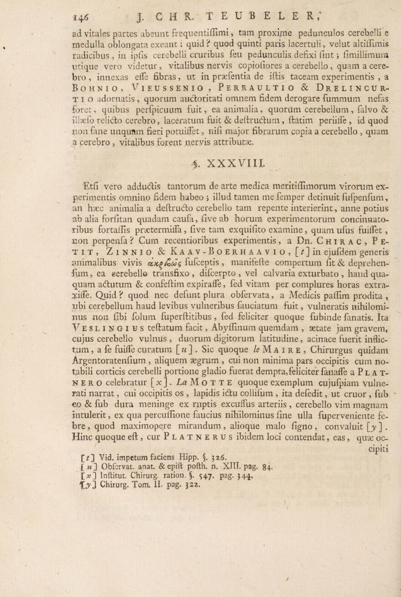 ad vitales partes abeunt frequentiffimi, tam proxime pedunculos cerebelli e medulla oblongata exeant: quid? quod quinti paris lacertuli, vehit altiffimis radicibus , in ipfis cerebelli cruribus feu pedunculis defixi fint j (i milii muni Utique vero videtur^ vitalibus nervis copiofiores a cerebello, quam a cere¬ bro , innexas efle fibras, ut in praebentia de iftis taceam experimentis , a Bohnio, Vieussenio , Perraultio & Drelincur- t i o adornatis , quorum auctoritati omnem fidem derogare fummum nefas foret, quibus perfpicuum fuit, ea animalia, quorum cerebellum , falvo & illaefo relido cerebro, laceratum fuit & deftrudum, ftatim periiife , id quod non fane unquam fieri potuiflet 9 nifi major fibrarum copia a cerebello , quam a cerebro , vitalibus forent nervis attributa §. XXXVIII. > t Etfi vero addudis tantorum de arte medica meriti Almorum virorum ex¬ perimentis omnino fidem habeo j illud tamen me fernper detinuit fufpenfum, an haec animalia a deftrudo cerebello tam repente interierint, anne potius ab alia forfitan quadam caufa, fi ve ab horum experimentorum concinnato¬ ribus fortafiis praetermifla , five tam exquifito examine, quam ufus fuilfet, non perpenfa? Cum recentioribus experimentis, a Dn. Chirac, Pe¬ tit, Zinnio & Kaav-Boerhaavio, [/]in ejufdem generis animalibus vivis flifceptis , manifefte compertum fit & deprehen- fum, ea eerebello transfixo, difeerpto , vel calvaria exturbato, haud qua¬ quam adutum & confeftim expirafle, fed vitam per complures horas extra- xifle. Quid ? quod nec defunt plura obfervata, a Medicis paffim prodita , ubi cerebellum haud levibus vulneribus fauciatum fuit, vulneratis nihilomi¬ nus non fibi folum fuperftitibus, fed feliciter quoque fubinde fanatis. Ita Veslingius telfatum facit, Abyffinum quemdam , aetate jam gravem, cujus cerebello vulnus, duorum digitorum latitudine, acinace fuerit inflic¬ tum , a fe fuifle curatum [ u ] . Sic quoque le M A I r E , Chirurgus quidam Argentoratenfium , aliquem aegrum , cui non minima pars occipitis cum no¬ tabili corticis cerebelli portione gladio fuerat dempta, feliciter fanaffe a Pl a t- nero celebratur [ x]. L^Motte quoque exemplum cujufpiam vulne¬ rati narrat, cui occipitis os , lapidis idu collifum , ita defedit, ut eruor , fub €0 & fub dura meninge ex ruptis excuflus arteriis , cerebello vim magnam intulerit, ex qua perculfione faucius nihilominus fine ulla fuperveniente fe¬ bre , quod maximopere mirandum, alioque malo figno, convaluit [y ] . Hinc quoque eft, cur Platnerus ibidem loci contendat, eas, quae oc¬ cipiti Vid. impetum faciens Hipp. §. 326. [«] Obfervat. anat. & epift pofth. n. XIII. pag. 34, j>] Inftitut. Chirurg. ration, §. 547. pag. 344, Chirurg. Tom. II. pag. 332. t