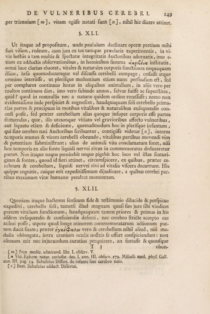 per triennium [ m ], vitam egiffe notati funt [ n ] , nihil hic dicere attinet. §. XLL Ut itaque ad propofitum, unde paululum decimare operae pretium mihi fuit vifum, redeam, cum jam ex tot tamque praeclaris experimentis , in vi¬ vis belfiis a tam multis & fpedatse integritatis Audoribus adornatis, imo e* tiam ex addudis obfervationibus , in hominibus fumma &*(>&€ 101 inftitutis, omni luce clarius eluceat, vitales & naturales corporis fundiones nequaquam illico, laefa quomodocumque vel difcuffa cerebelli compage , eelfalfe atque omnino interiiffe, ut plerifque medentium etiam nunc perfuafuni eft, fed per complures continuas horas in aliquibus animalium, in aliis vero per multos continuos dies, imo vero fubinde annos, falvas fuiffe ac fuperflites, quid ? quod in nonnullis nec a naturae quidem ordine receffiife 5 nemo non evidentiinme inde perfpiciet & eognofcet, haudquaquam foli cerebello prima** rias partes 8c praecipuas in motibus vitalibus & naturalibus exfequendis con¬ cedi polle, fed praeter cerebellum alias quoque infuper corporis elfe partes ftatuendas, quae, illo utcumque vitiato vel gravioribus affedo vulneribus, aut liquato etiam & deficiente, quemadmodum hoc in plerifque infantum , qui fine cerebro nati Audoribus fcribuntur, contigiffe videtur [ 0 ], interea temporis munus & vicem cerebelli obeundo, vitalibus partibus movendi vim potentiam fubminiftrant; alias de animali vita conclamatum foret, nili hoc temporis ex alio fonte liquidi nervei rivus in commemoratas deduceretur partes. Nos itaque neque poenitebit neque pigebit hoc loco vel iftas fcaturl gines & fontes, quoad id fieri attinet, circumfpicere, ex quibus, praeter ce¬ rebrum & cerebellum, liquidi nervei rivi ad vitalia vifcera decurrunt. His quippe cognitis, cuique erit expeditiffimum dijudicare, a quibus cerebri par* tibus maximum vitae humanae pendeat momentum. XLIL Quoniam itaque hadenus fenfuum fide & teftimonio dilucide & perfpicue expedivi, cerebello foli, tametfi illud magnam quafi fuo jure fibi vindicet partem vitalium fundionum, haudquaquam tamen priores & primas in his iifdem exfequendis & conficiendis deferri, nec cerebro ftride accepto eas tribui poffe , utpote quod longe minorem commemoratarum adionum par¬ tem ducit fuani; praeter zyKeQctXoy vero & cerebellum nihil, aliud, nifi me¬ dulla oblongata, intra cranium oculis noftris fe offert confpiciendam: non alienum erit nec injucundum curatius perquirere, an fortaffe & quoufque T 3 obon- [m j Prax- medie, admirand. libr. L obferv. V. [« Aid. Ephem natur, curiofor. dee. I. ann. HI. obferv. 179. Mifcell* med. phyf. GalL ann. III pag. 54. Schulzius Differt, de infante fine cerebro nato» C 0 ] Beat, Schulzius addud Differtat.