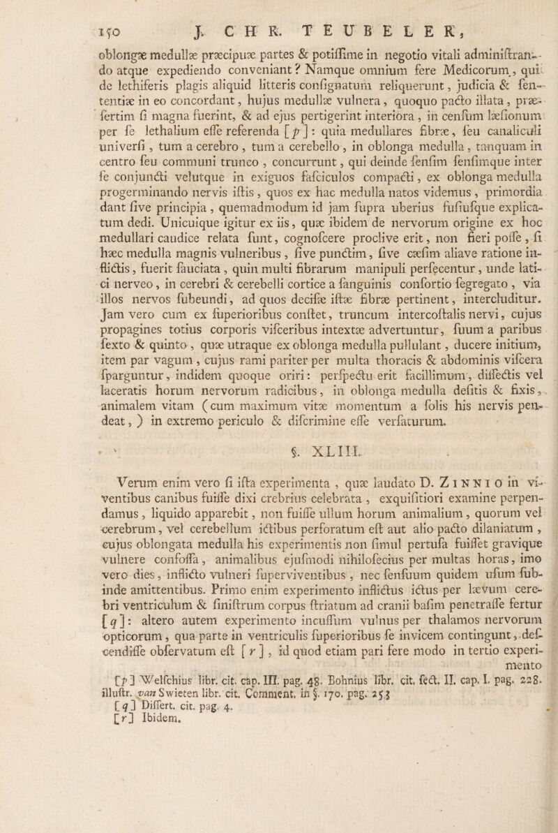 oblongae: medulla praecipuae partes & potifimie in negotio vitali adminiftran-- do atque expediendo conveniant? Namque omnium fere Medicorurn, qui de lethiferis plagis aliquid litteris confignatum reliquerunt, judicia & fen— tentiae in eo concordant, hujus medullae vulnera, quoquo pado illata , prae- fertim fi magna fuerint, & ad ejus pertigerint interiora , in cenfimi laefionum per fe lethalium eife referenda [p] : quia medullares fibrae, feu canaliculi univerfi 5 tum a cerebro , tum a cerebello , in oblonga medulla , tanquam in centro feu communi trunco , concurrunt, qui deinde fenfim fenfimque inter fe conjundi velutque in exiguos fafciculos compadi, ex oblonga medulla progerminando nervis iftis , quos ex hac medulla natos videmus , primordia dant five principia , quemadmodum id jam fupra uberius fufiufque explica¬ tum dedi. Unicuique igitur ex iis, quae ibidem de nervorum origine ex hoc medullari caudice relata funt, cognofcere proclive erit, non fieri poife , fi haec medulla magnis vulneribus , five pundim, five caefim aliave ratione in- fiidis, fuerit fauciata , quin multi fibrarum manipuli perfecentur , unde lati¬ ci nerveo, in cerebri & cerebelli cortice a fanguinis confortio fegregato , via illos nervos fubeundi, ad quos decifae iftae fibrae pertinent, intercluditur» jam vero cum ex fuperioribus confiet, truncum intercofialis nervi, cujus propagines totius corporis vifceribus intextae advertuntur, fuum a paribus fexto & quinto , quae utraque ex oblonga medulla pullulant, ducere initium, item par vagum , cujus rami pariter per multa thoracis & abdominis vifcera fparguntur, indidem quoque oriri: perfpedu erit facillimum, diffidis vel laceratis horum nervorum radicibus, in oblonga medulla defitis & fixis 9 animalem vitam (cum maximum vitae momentum a folis his nervis pen^ deat s ) in extremo periculo & diferimine effe verfaturum, - ' §. X LIIL Verum enim vero fi ifia experimenta , quae laudato D. Z i N K i o in vi-- ventibus canibus fuiffe dixi crebrius celebrata , exquifitiori examine perpen¬ damus , liquido apparebit, non fuifie ullum horum animalium , quorum vel cerebrum, vel cerebellum, idibus perforatum eft aut alio pado dilaniatum , cujus oblongata medulla his experimentis non fimul pertufa fuiffet gravique vulnere confofla, animalibus ejufmodi nihilofecius per multas horas, imo vero dies, inflido vulneri iiiperviven-tibus , nec fenilium quidem ufium iub- inde amittentibus. Primo enim experimento infiidus idus per laevum cere¬ bri ventriculum & finiftrum corpus ftriatum ad cranii bafim penetraffe fertur [qj: altero autem experimento incufiimi vulnus per thalamos nervorum opticorum, qua parte in ventriculis fuperioribus fe invicem contingunt, def- cendifie obfervatum eft [ r ] , id quod etiam pari fere modo in tertio experi¬ mento f>] 'Weifchius libr. cit. cap. III. pag. 48. Bobnius libr. cit. feet II. cap, I. pag. 228* illuftr. ^««Swieten libr. cit. Commeat, in §. 170. pag. 25.j [ q ] Differt, cit. pag, 4. [r] Ibidem.