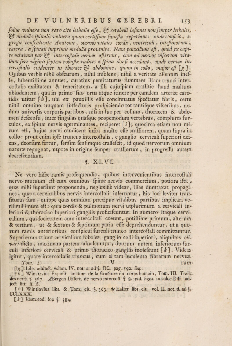 folius vulnera non raro cito lethalia ejfe, & cerebelli UfioneS non femper lethaleSy & medullet [pinalis vulnera quam certiffime fune fla reperiam : unde conficio, e- gregie confentiente Anatome, nervos vitales cordis, ventriculi, intejiinorum , cetera , a [pinali imprimis medulla provenire. Nam pauxillum efi, quod ex capi» te o&avum par & inter coft alis nervus afferunt, cum ad nervos vffcerum vita» Irum [ere viginti [eptem robufta radices a [pina dor fi accedant, unde nervus in* tercofialis evidenter in thorace & abdomine, quam in collo major efi [g ] , Quibus verbis nihil obfcurum , nihil infolens , nihil a veritate alienum inef* le, lubentiilime annuet, curatius penfitaturus fummam iftam trunci inter» coftalis exilitatem & teneritatem, a fili cujulpiam craffitie haud multum abludentem , qua in primo fuo ortu atque itinere per canalem arteriae caro» tidis utitur [ h ], ubi ex pauxillis ede concinnatus fpedatur fibris, certe nihil omnino unquam fuffeduris profpiciendo tot tantifque vifceribus, ne¬ dum univerfis corporis partibus, nifi in fuo per collumthoracem & abdo¬ men defcenfu , inter lingulas quafque propemodum vertebras , complures fur- culos, exfpinae nervis egerminantes, reciperet [i] 1 quocirca etiam non mi¬ rum eft, hujus nervi caudicem infra multo effe craffiorem, quam fupra iit collo : prout enim ipfe truncus intercoftalis, e ganglio cervicali fuperiori exi¬ ens , deorfum fertur, fenfim fenlimqne craffefcit, id quod nervorum omnium naturae repugnat, utpote in origine femper craffiorum , in progreflu autejn deerefeentium, f. XLVL Ne vero hifce ramis profequendis , quibus intervenientibus intercoftali nervo mutuum eft cum omnibus Jpinae nervis* commercium, potiora ifta * quae mihi foperlunt proponenda, neglexilfe videar , illas dumtaxat propagi¬ nes , quae a cervicalibus nervis intercoftali inferuntur, hic loci leviter trait- fiturus fum, quippe quas omnium praecipue vitalibus partibus implicari ve- rifimillimum eft: quia cordis & pulmonum nervi utplurimum a cervicali in^ feriori & thoracico fuperiori gangliis profkifcuntur. In numero itaque cervi¬ calium r qui focietatem cum intercoftali coeunt , potiilime primum, alterum & tertium, ut & fextum & feptimum paria elfe deprehenduntur, ut a quo¬ rum ramis anterioribus eonfpieui fbrculi trunco intercoftali committuntur^ Superiorum trium cervicalium foboles ganglio colli fuperiori, aliquibus oli¬ vari dido, maximam partem adnafeuntur 5 duorum autem inferiorum hir¬ culi inferiori cervicali 8c primo thoracico gangliis molefeunt [ k ] . Videas igitur, quare intercoftalis truncus, cum ei tam luculenta fibrarum nervea» Toyn. L V rumi fg ] Libr. addud. volam. IV,- not a. ad'5- DD- pag. ^92. xeq, ffb~] Winsfovius Expofit. anatoni de la ftrudure du corps hutrsain, Tom. III. Traii* des nerfs. §. ^67, ^Bergen Differt de nervo Intercoft. § 8, vid. figur. in calce Diff ad» jedt litt. A. A. [i] 'Win sio vius libi. &. Toimcit. §. 363, de Halter libt eit, vol. II. not. d. ad fi. cclxxx; [>] Identeod. loc §. §84*