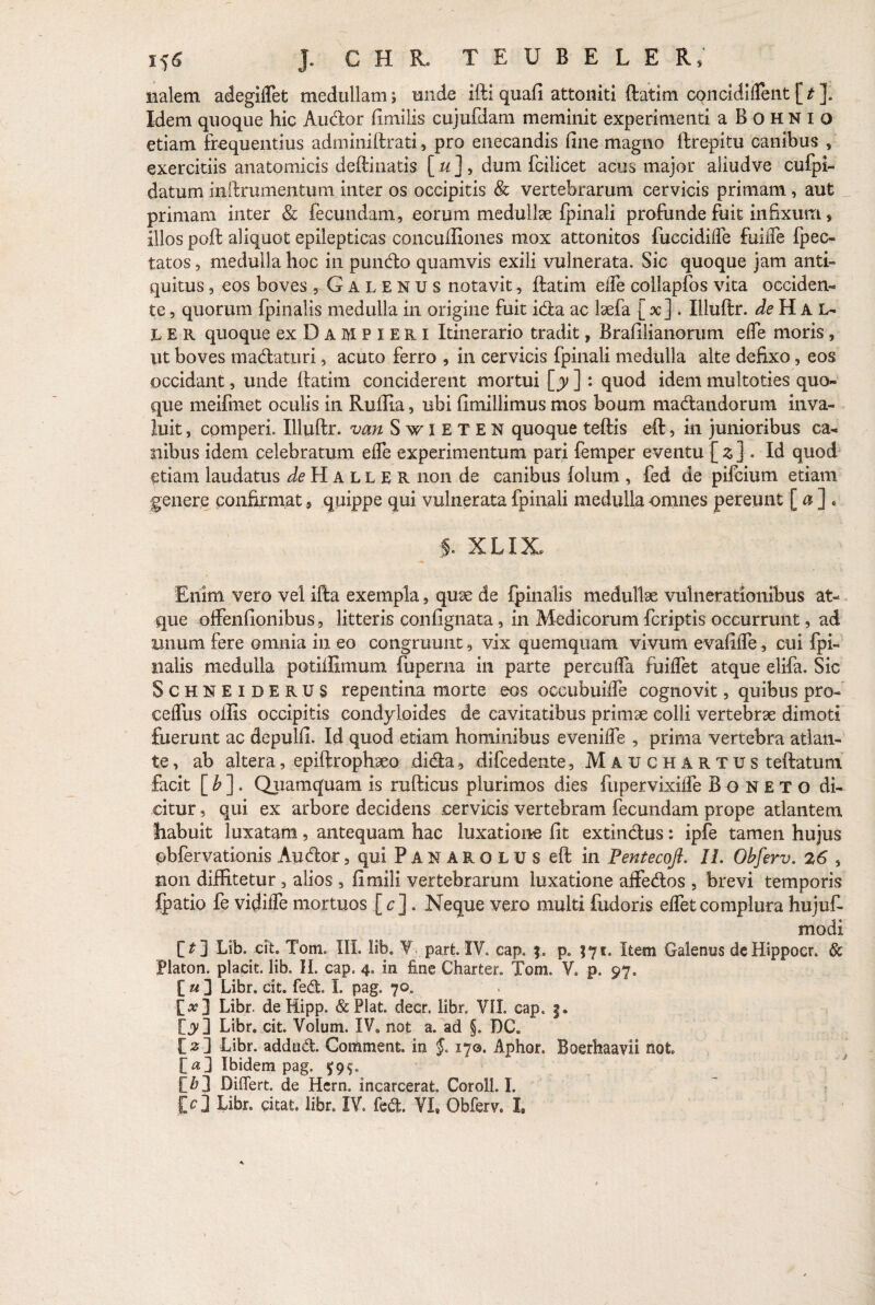 nalem adegidet medullam $ unde ifti quafi attoniti ftatim concidident [ t ]. Idem quoque hic Audior fimilis cujufdam meminit experimenti a Bohnio etiam frequentius adminiftrati, pro enecandis fine magno ftrepitu canibus , exercitiis anatomicis deftinatis [ u ], dum fcilicet acus major aliudve cufpi- datum inftrumentum inter os occipitis & vertebrarum cervicis primam, aut primam inter & fecundam, eorum medullae fpinali profunde fuit infixum, illos poff aliquot epilepticas concuffiones mox attonitos fuecidilTe fuiiTe fpec- tatos, medulla hoc in pundo quamvis exili vulnerata. Sic quoque jam anti¬ quitus , eos boves ,Galenus notavit, ftatim ede collapfos vita occiden¬ te , quorum fpinalis medulla in origine fuit ida ac laefa ( x] . Illuftr. de H A L- L E R quoque ex D A M P I E R i Itinerario tradit, Brafilianorum e (Te moris , Ut boves madaturi, acuto ferro , in cervicis fpinali medulla alte defixo, eos occidant, unde ftatim conciderent mortui [y ]: quod idem multoties quo¬ que meifmet oculis in Ruffia, ubi fimillimus mos boum madandorum inva¬ luit , comperi. Illuftr. van Swieten quoque teftis eft, in junioribus ca¬ nibus idem celebratum effe experimentum pari femper eventu { z ] • Id quod etiam laudatus de H A L L E R non de canibus folum , fed de pifcium etiam genere confirmat 9 quippe qui vulnerata fpinali medulla omnes pereunt [ a ] . f. XLIX» Enim vero vel ifta exempla, quse de fpinalis medullae vulnerationibus at¬ que offenfionibus, litteris confignata, in Medicorum fcriptis occurrunt, ad unum fere omnia in eo congruunt, vix quemquam vivum evafide, cui fpi- nalis medulla potiffimum fuperna in parte percuda fuiflet atque elifa. Sic Schneiderus repentina morte eos occubuide cognovit, quibus pro- cedus offis occipitis condyloides de cavitatibus primae colli vertebrae dimoti fuerunt ac depulfi. Id quod etiam hominibus evenide , prima vertebra atlan¬ te, ab altera, epiftrophaeo dida, difcedente, Mauchartus teftatum facit [b]. Quamquam is rufticus plurimos dies fupervixide Boneto di¬ citur , qui ex arbore decidens cervicis vertebram fecundam prope atlantem fiabuit luxatam, antequam hac luxatione fit extindus: ipfe tamen hujus obfervationis Auctor, qui Panarolus eft in Fentecoji. II. Obferv. 26 , non diffitetur, alios , fimili vertebrarum luxatione affedos , brevi temporis fpatio fe viffide mortuos [ c]. Neque vero multi fudoris edet complura hujufi- modi [*] Lib. cit. Tom. III. lib. ¥ part IV. cap. j. p. J71. Item Galenus deHippocr. & Platon, placit. lib. II. cap. 4. in fine Charter. Toni, V. p. 97. [ u ] Libr. cit. fed. I. pag. 70, [a?] Libr. deHipp. &Plat decr. libr. VII cap. f. fjy] Libr. cit. Volum. IV. not a. ad §. DC. !>] Libr. addud. Comment. in §. 170. Aphor. Boerhaavii not [«] Ibidem pag. £99. E&3 Diflert. de Hcrn. incarcerat. Coroll. I. id Libr. citat, libr. IV. fed. VI, Obferv. I