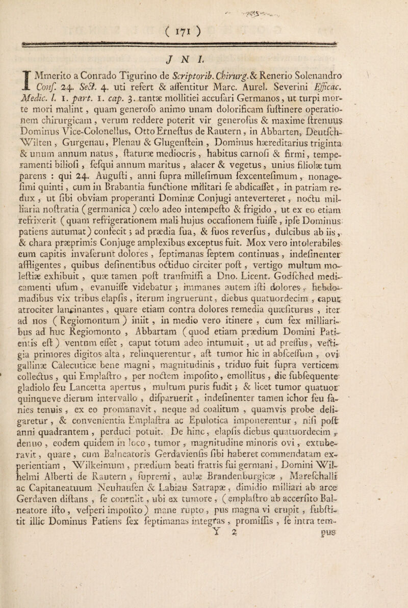 feBKgaaagg^MgaiMMii niTn«Wiirnninrm-iniMHMrnrnl.n«i wmmmmumn ■ ■ mmiM» irUirriHUMM—m.>. J N L IMmerito a Conrado Tigurino de Scriptorib. Chirurg. & Renerio Solenandro Conf. 24. && 4. uti refert & aiFentitur Mare. Aurei. Severini Efficac. Medie. /0 1. 1. 3. tantae mollitiei accufari Germanos, ut turpi mor¬ te mori malint, quam generofo animo unam dolorificam fuftinere operatio¬ nem chirurgicam , verum reddere poterit vir generofus & maxime ftrenuus Dominus Vice-Colonellus, OttoErneftus deRautern, in Abbarten, Deutfch- Wilten , Gurgenau, Plenau & Glugenftein , Dominus hxreditarius triginta & unum annum natus , ftaturae mediocris , habitus carnofi & firmi, tempe¬ ramenti biliofi , fefqui annum maritus , alacer & vegetus , unius filiolae tum parens : qui 24. Augufti, anni fupra millelimum fexcentefimum, nonage- fimi quinti, cum in Brabantia fundione militari fe abdicaffet, in patriam re¬ dux , ut fibi obviam properanti Dominae Conjugi anteverteret, nodu mil- liaria noftratia ( germanica ) coelo adeo intempefto & frigido , ut ex eo etiam refrixerit (quam refrigerationem mali hujus occafionem fuiife , ipfe Dominus patiens autumat) confecit j ad praedia fua, & fuos reverfus, dulcibus ab iis s & chara pt3eprimis Conjuge amplexibus exceptus fuit. Mox vero intolerabiles eum capitis invaferunt dolores , feptimanas feptem continuas , indefinenter affligentes , quibus definentibus odiduo circiter poft, vertigo multum mo- leftiae exhibuit , quae tamen poft tranfmiffi a Dno. Licent. Godfched medi¬ camenti ufum , evanuilfe videbatur s immanes autem ifti dolores hebdo¬ madibus vix tribus elapfis , iterum ingruerunt, diebus quatuordecim , caput atrociter lancinantes , quare etiam contra dolores remedia quediturus , iter ad nos ( Regiomontum ) iniit , in medio vero itinere , eum fex milliari- bus ad huc Regiomonto , Abbartam (quod etiam praedium Domini Pati¬ entis eft ) ventum effet , caput totum adeo intumuit, ut ad preiftis, veftb gia primores digitos alta ^ relinquerentur, aft tumor hic in abfcelfum , ovi gallinx Calecuticae bene magni, magnitudinis , triduo fuit fupra verticem eolledus , qui Emplaftro , per nodem impofito, emollitus, die fubfequente gladiolo feu Lancetta apertus , multum puris fudit y & licet tumor quatuor quinqueve dierum intervallo , difparuerit , indefinenter tamen ichor feu fa- nies tenuis , ex eo promanavit, neque ad coalitum , quamvis probe deli¬ garetur , & convenientia Emplaftra ac Epulotica imponerentur , nifi poft: anni quadrantem , perduci potuit. De hinc, elapfis diebus quatuordecim r demio , eodem quidem in loco , tumor , magnitudine minoris ovi, extube¬ ravit, quare, cum Balneatoris Gerdavienfis fibi haberet commendatam ex¬ perientiam j Wiikeimum , praedium beati fratris fui germani, Domini Wib helmi Alberti de Rautern 5 fu premi, aulae Brandenburgicag , Marefchalft ac Capitaneatuum Ncuhaufen & Labiau Satrapae, dimidio milliari ab arce Gerdaven diftans , fe contulit, ubi ex tumore , (emplaftro ab accerfitoBal¬ neatore ifto , vefperi impolito) mane rupto, pus magna vi erupit, fubfth tit illic Dominus Patiens fex feptimanas integtas , prorniffis 5 fe intra tem- Y % pus-