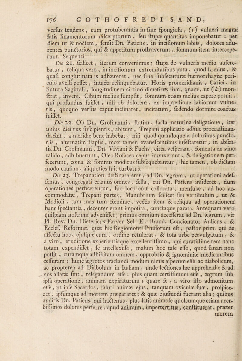 verfus tendens , cum protuberantia in fine fpongiofa , (i) vulneri magna fatis linamentorum cKfcerptorum , feu ftupae quantitas imponebatur : per diem ut & nodem, fenfit Dn. Patiens , in incifionum labiis , dolores adu¬ rentes pundorios, qui & appetitum proftraverunt 5. fomnum item intercepe¬ runt. Sequenti Die Zi. fcilicet, iterum convenimus ; flupa de vulneris medio aufere¬ batur , reliqua vero , in incifionum extremitatibus puta , quod firmius , & quafi conglutinata is adhaereret , nec fine liibfecuturae haemorrhagiae peri¬ culo avelli poffet , intada relinquebatur. Horis promeridianis , Cariei, in Sutura Sagittali , longitudinem circino dimetitiTs fum, quann, ut (A) mon- ftrat , inveni. Cibum melius fumpfit, fomnum etiam melius capere potuit s qui profundus fuilfet, nifi ob dolorem , ex imprelfione labiorum vulne¬ ris , quoquo verfus caput inclinaret, incitatum, fedendo dormire coadus fuilfet. Die 22. Ob Dn. Grofmanni , ftatini , fada matutina deligatione , iter imius diei rus fufcipientis, abitum , Trepani applicatio adhuc procraftinan- da fuit, a meridie bene habebat , nifi quod quandoque a doloribus pundo- riis 5 alternarim illapfis , mox tamen evanefcentibus infeftaretur ; in abfen- tia Dn. Grofmanni, Dn. Viviani & Fuchs, circa vefperam, fomenta ex .vin©; calido , adhibuerunt, Oleo Rofaceo caput inunxerunt , & deligationem per¬ fecerunt , coena & fomnus modicus fubfequebantur , hic tamen , ob didam modo caufam , aliquoties fuit turbatus. Die 23. Trepanationi deftinata erat ,• ad Dn. aegrum , ut operationi adeC femus , congregati eramus omnes , fella, cui Dn. Patiens infideret , dum operationes perficerentur, fuo loco erat collocata , menfulae , ad hoc ac¬ commodatae , Trepani partes, Manubrium fcilicet feu vertibulum , ut & Modioli , tum mas tum foeminae , vedis item & reliqua ad operationem hanc fpedantia , decenter erant impolita , cundaque parata. Antequam vero quifpiam noftrum advenilfet, primus omnium accefferat ad Dn. aegrum, vir Pl. Rev. Dn. Dietericus Farver Sei. EI. Brand. Condonator Aulicus , & Ecclef Reformat, quae hic Regiomonti Prufiorum eft , paftor prim. qui de affedu hoc, ejufque cura , ordine retulerat, & tota urbe pervulgatum , & a viro , eruditione experientiaque excellentiffimo , qui curatillime rem hanc totam expendilfet * fe intellexilfe , malum hoc tale elfe , quod fanari non poffit , curamque adhibitam omnem , opprobrio & ignominiae medicantibus celfuram ; hunc aegrotos tradandi modum nimis afperum elfe ac diabolicurm ac propterea ad Diabolum in Italiam , unde lediones hae apprehenfae & ad ^ nos allatae fint 5 relegandum elfe : plus quam certifiimum elfe , aegrum fub ipfa operatione, animam expiraturum ; quare fe 3 a viro ifto admonitum elfe , ut ipfe Sacerdos, faluti animae ejus , tanquam oviculae fuae , prolpice- ret, ipfumque ad mortem praepararet; & quae ejufmodi fuerant alia ; quibus auditis Dn. Patiens, qui hadenus, plus fatis animofe quofeumque etiam acer- feiffimos dolores perferre, apud animum, imperterritus p conftituerat, praeter morem