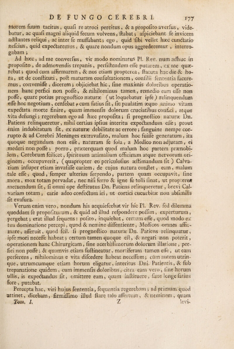 Morem fimm tacitus, quafi re atroci percitus, & a propofito averfus , vide» batur, ac quafi magni aliquid fecum volvens, ftubat ; afpiciebant fe invicem aditantes reliqui, ac inter fe mudabant ; ego , quid fibi vellet hsec cun&atio nefcius, quid expedtaremus $ & quare nondum opus aggrederemur , interro¬ gabam ; Ad haec, ad me converfus, vir modo nominatus Pl. ReV. nurti adhuc in propofito , de admovendis trepanis , perfiitendum elfe putarem, ex me quae¬ rebat > quod cum affirmarem , & nos etiam propterea, ftatuta hac die & ho¬ ra , ut de conftituti, poft maturam, confultationem, eonfilii lententia facere¬ mus , convemlfe , dicerem; objiciebat hic, fine maximis doloribus operatio¬ nem hanc perfici non polfe, & nihilominus tamen , remedio eam ede non pode, quare potius prognoftico naturae (ut loquebatur iple) relinquendum ede hoc negotium, ceiifebatcum fatius fit, fic paulatim sequo animo vitam expe&ata morte finire, quam immenfis dolorum cruciatibus confici, atque Vita defungi 5 regerebam ego ad hsee propofita; fi prognollico naturae Dn0 Patiens relinqueretur, nihil certius ipfius interitu expedlandum ede; prout enim indubitatum fit, ex naturae debilitate ac errore; fanguine nempe cor¬ rupto & ad Cerebri Meninges extravafato, malum hoc fuidfe generatum, ita quoque negandum non ede, naturam fe fola, a Medico non adjutam, ei . mederi non pode ; porro, praeterquam quod malum hoc partem praenobi¬ lem, Cerebrum fcilicet, fpirituum animalium officinam atque nervorum ori¬ ginem , occupaverit, ( quapropter eo periculofius aeftimandum fit ) Calva¬ riam infuper etiam invafide cariem, de cujtis natura confiet, eam, malum tale elfe , quod, femper ulterius ferpendo, partem quam occupavit, fine mora, mox totam pervadat, nec fiifi ferro & igne fe tolli linat, ut propterea metuendum fit, fi omni ope deftitutus Dn. Patiens relinqueretur , brevi Cal¬ variam totam , carie adeo confectum iri, ut cortici cucurbitae non abfimilis fit evafura. Verum enim vero, nondum his acquiefcebat vir hic PL Rev. fed dilemma quoddam fe propofituium, & quid ad illud refpondere poffim, experturum pergebat; erat illud fequens; pofito, inquiebat, certum elfe, quod modo ex tua dominatione percepi, quod & nemine diifentiente, Medicos omnes affii^ mare, aderuit, quod fcil. fi progiioftico naturae Dn. Patiens relinquatur , ipfe mori necede habeat; certum tamen quoque efi, & negari non poterit, operationem hanc Chirurgicam, fine aeerbiffimorum dolorum illatione, per¬ fici non polfe; & quamvis etiam fuftineatur, mortiferam tamen elfe, ut eam perferens, nihilominus e vita difcedere habeat neceffum; cimi autem utrim¬ que, utrumcumque etiam horum eligatur, interitus Dni. Patientis, & fiifo trepanatione quidem, cum immenfis doloribus, citra eam vero, line horum ullis, is expe&andus fit, omittere eam, quam inftituere, fane longe latius fore, putabat. Percepta hac, viri hujus fententia, fequentia regerebam ; ad primum quod attinet, dicebam, firmiffimo illud ftare talo afferturn, V neminem quam Tmu L Z levi